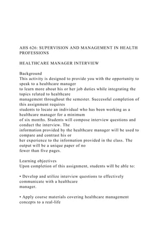 AHS 626: SUPERVISION AND MANAGEMENT IN HEALTH
PROFESSIONS
HEALTHCARE MANAGER INTERVIEW
Background
This activity is designed to provide you with the opportunity to
speak to a healthcare manager
to learn more about his or her job duties while integrating the
topics related to healthcare
management throughout the semester. Successful completion of
this assignment requires
students to locate an individual who has been working as a
healthcare manager for a minimum
of six months. Students will compose interview questions and
conduct the interview. The
information provided by the healthcare manager will be used to
compare and contrast his or
her experience to the information provided in the class. The
output will be a unique paper of no
fewer than five pages.
Learning objectives
Upon completion of this assignment, students will be able to:
• Develop and utilize interview questions to effectively
communicate with a healthcare
manager.
• Apply course materials covering healthcare management
concepts to a real-life
 
