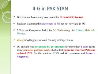 4-G in PAKISTAN 
 Government has already Auctioned the 3G and 4G Licenses 
 Pakistan is among the latecomers in 3G but not very late in 4G 
 3 Telecom Companies bided for 3G Technology. i-e. Ufone, Mobilink, 
Telenor. 
 Zong bided highest amount for only 4G Spectrum. 
 3G auction was postponed by government for more than 1 year due to 
some personal political wishes but at last Supreme Court of Pakistan 
ordered PTA for the auction of 3G and 4G spectrum and hence it 
happened. 
 