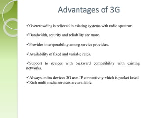 Advantages of 3G 
Overcrowding is relieved in existing systems with radio spectrum. 
Bandwidth, security and reliability are more. 
Provides interoperability among service providers. 
Availability of fixed and variable rates. 
Support to devices with backward compatibility with existing 
networks. 
Always online devices 3G uses IP connectivity which is packet based 
Rich multi media services are available. 
 