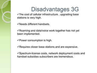 Disadvantages 3G 
The cost of cellular infrastructure , upgrading base 
stations is very high. 
Needs different handsets. 
Roaming and data/voice work together has not yet 
been implemented. 
Power consumption is high. 
Requires closer base stations and are expensive. 
Spectrum-license costs, network deployment costs and 
handset subsidies subscribers are tremendous. 
 