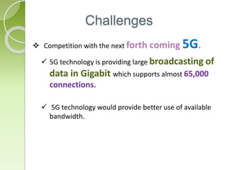 Challenges 
 Competition with the next forth coming 5G. 
 5G technology is providing large broadcasting of 
data in Gigabit which supports almost 65,000 
connections. 
 5G technology would provide better use of available 
bandwidth. 
 