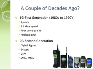 A Couple of Decades Ago? 
 1G-First Generation (1980s to 1990’s) 
Speech 
2.4 kbps speed 
Poor Voice quality 
Analog Signal 
 2G-Second Generation 
Digital Signals 
64kbps 
GSM 
SMS , MMS 
 