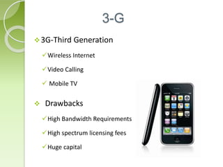 3-G 
3G-Third Generation 
Wireless Internet 
Video Calling 
 Mobile TV 
 Drawbacks 
High Bandwidth Requirements 
High spectrum licensing fees 
Huge capital 
 