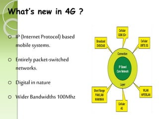 What’s new in 4G ? 
o IP (Internet Protocol) based 
mobile systems. 
o Entirely packet-switched 
networks. 
o Digital in nature 
o Wider Bandwidths 100Mhz 
 