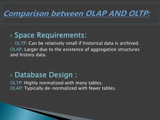  Space Requirements:
 OLTP: Can be relatively small if historical data is archived.
OLAP: Larger due to the existence of aggregation structures
and history data.
 Database Design :
OLTP: Highly normalized with many tables.
OLAP: Typically de-normalized with fewer tables.
 