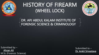 HISTORY OF FIREARM
(WHEEL LOCK)
Submitted to –
Dr. Ankit Srivastava
Submitted by –
Ahsan Ali
M.Sc (Forensic Science)
DR. APJ ABDUL KALAM INSTITUTE OF
FORENSIC SCIENCE & CRIMINOLOGY
 