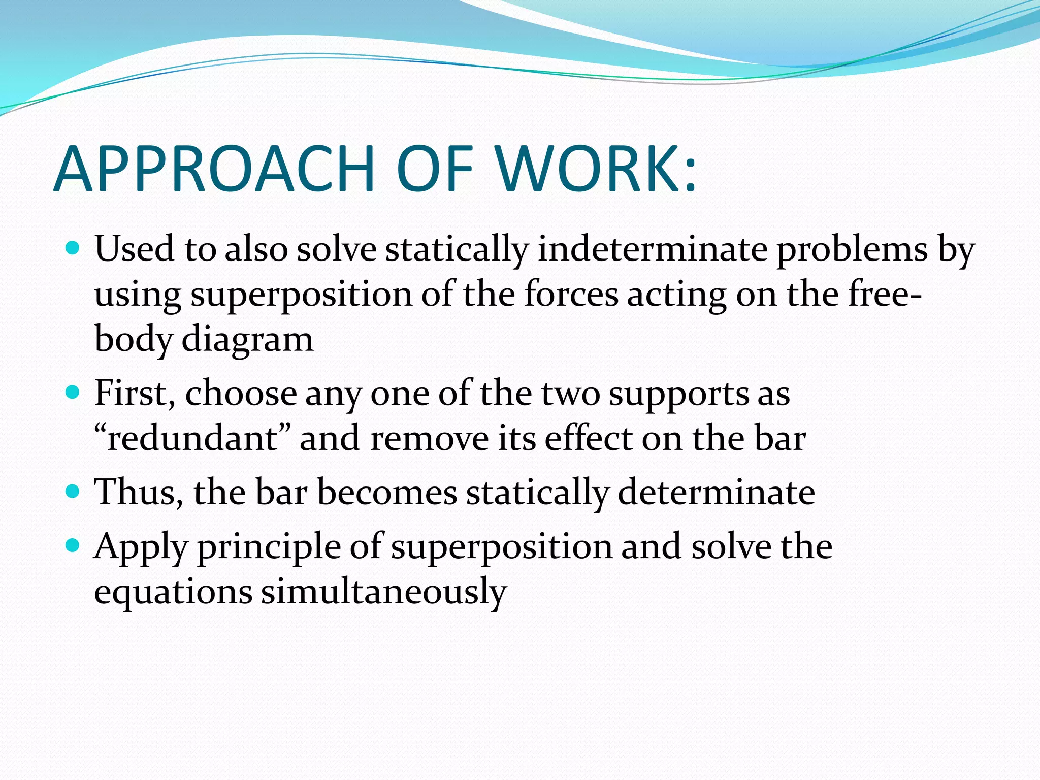 APPROACH OF WORK:
 Used to also solve statically indeterminate problems by

using superposition of the forces acting on the freebody diagram
 First, choose any one of the two supports as
“redundant” and remove its effect on the bar
 Thus, the bar becomes statically determinate
 Apply principle of superposition and solve the
equations simultaneously

 