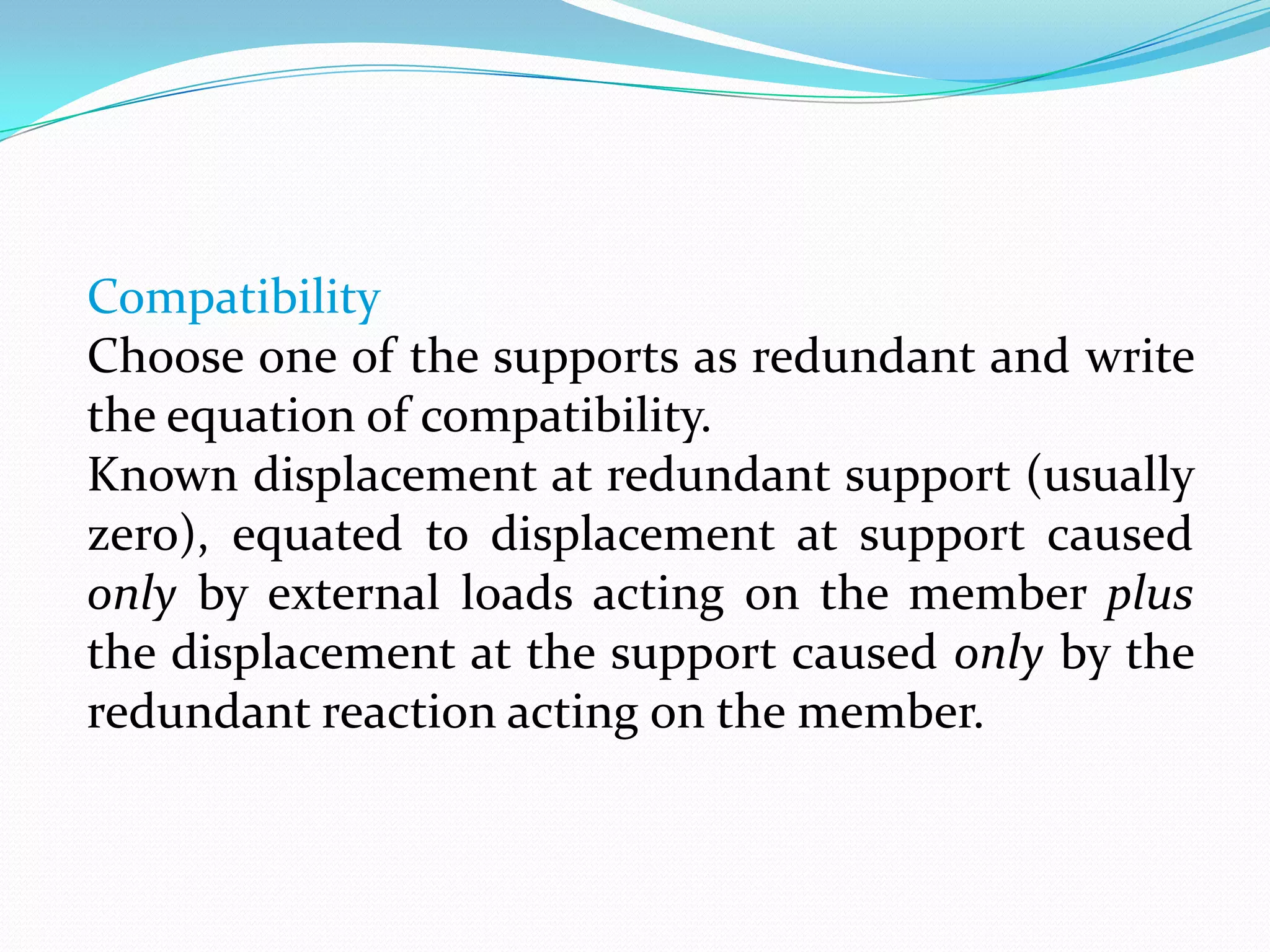Compatibility
Choose one of the supports as redundant and write
the equation of compatibility.
Known displacement at redundant support (usually
zero), equated to displacement at support caused
only by external loads acting on the member plus
the displacement at the support caused only by the
redundant reaction acting on the member.

 