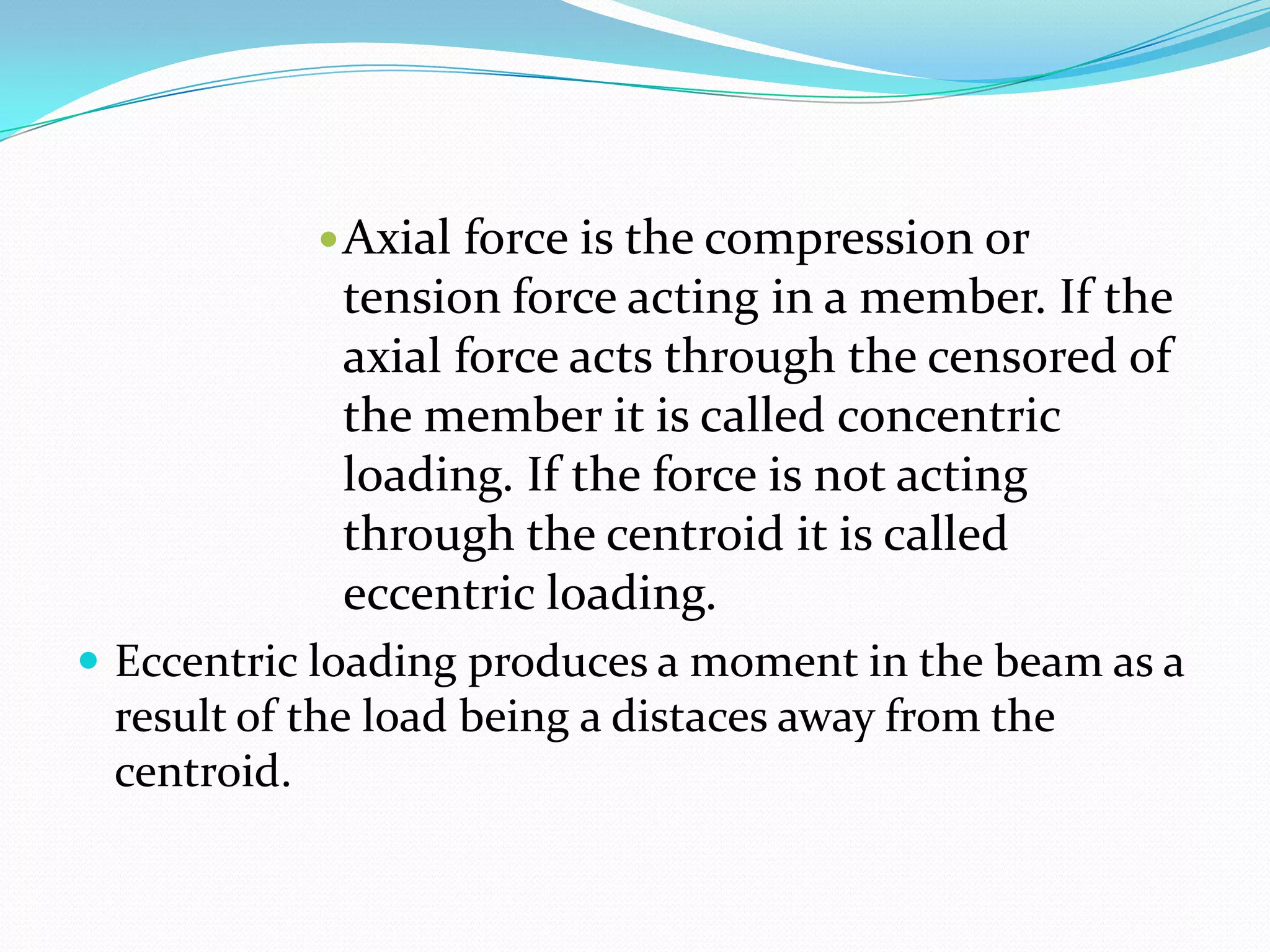  Axial

force is the compression or
tension force acting in a member. If the
axial force acts through the censored of
the member it is called concentric
loading. If the force is not acting
through the centroid it is called
eccentric loading.

 Eccentric loading produces a moment in the beam as a

result of the load being a distaces away from the
centroid.

 