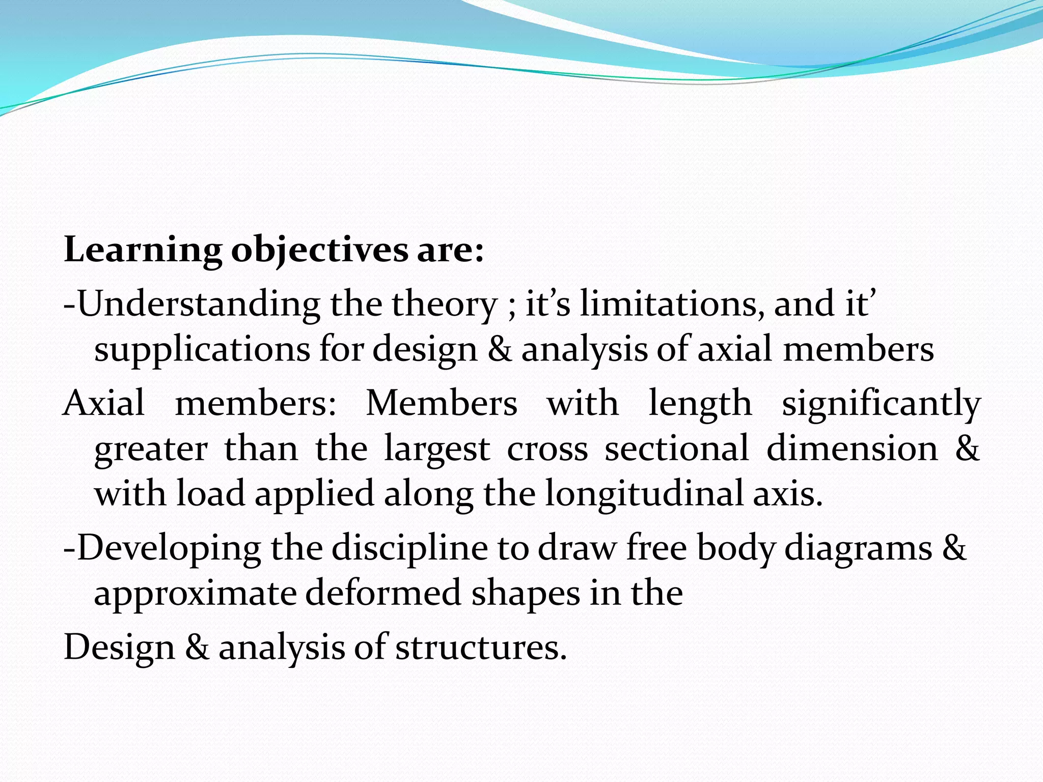 Learning objectives are:
-Understanding the theory ; it’s limitations, and it’
supplications for design & analysis of axial members
Axial members: Members with length significantly
greater than the largest cross sectional dimension &
with load applied along the longitudinal axis.
-Developing the discipline to draw free body diagrams &
approximate deformed shapes in the
Design & analysis of structures.

 