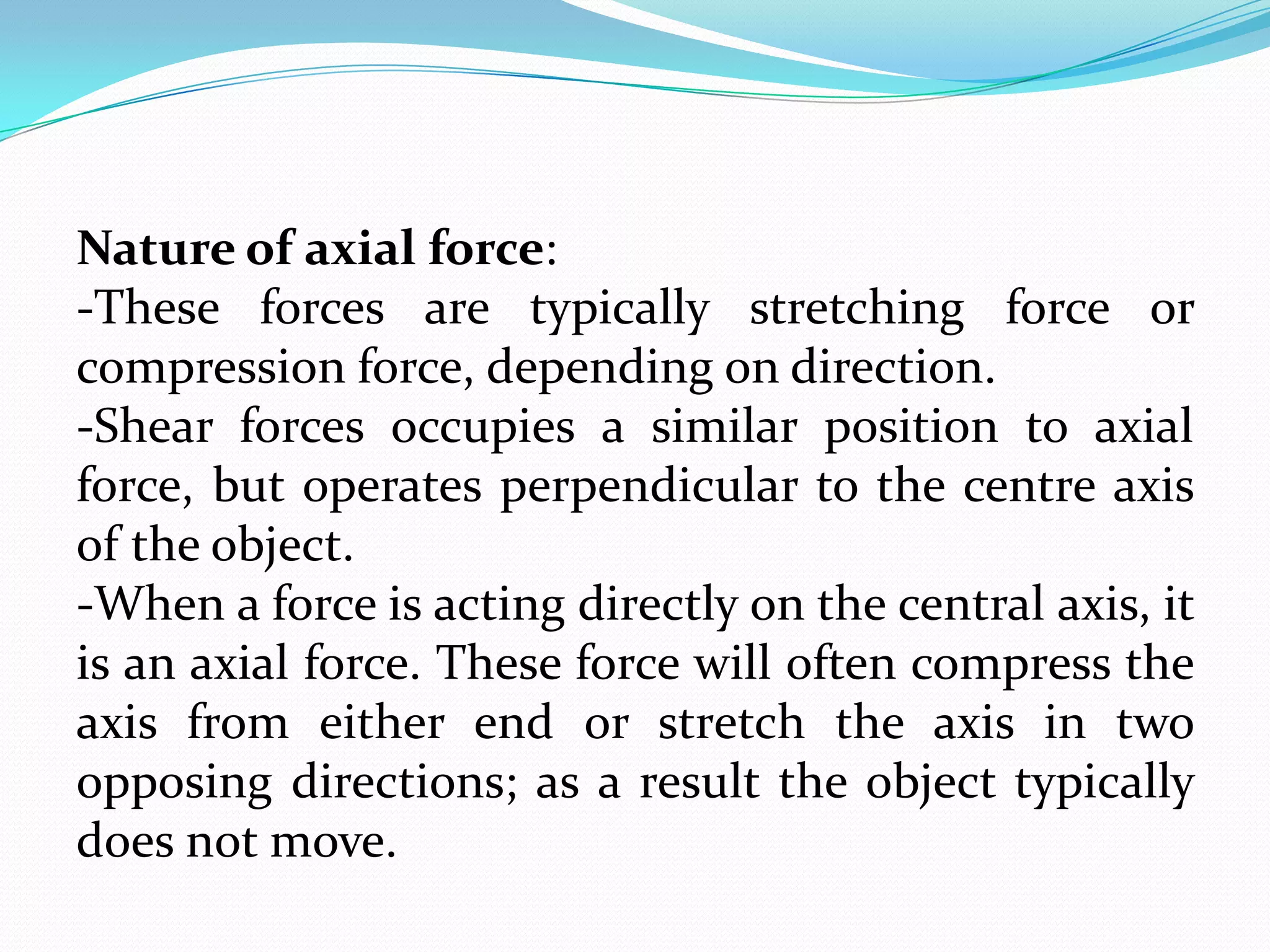 Nature of axial force:
-These forces are typically stretching force or
compression force, depending on direction.
-Shear forces occupies a similar position to axial
force, but operates perpendicular to the centre axis
of the object.
-When a force is acting directly on the central axis, it
is an axial force. These force will often compress the
axis from either end or stretch the axis in two
opposing directions; as a result the object typically
does not move.

 