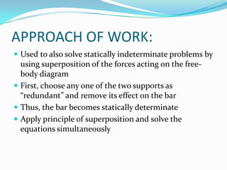 APPROACH OF WORK:
 Used to also solve statically indeterminate problems by

using superposition of the forces acting on the freebody diagram
 First, choose any one of the two supports as
“redundant” and remove its effect on the bar
 Thus, the bar becomes statically determinate
 Apply principle of superposition and solve the
equations simultaneously

 