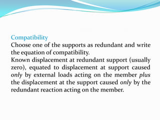 Compatibility
Choose one of the supports as redundant and write
the equation of compatibility.
Known displacement at redundant support (usually
zero), equated to displacement at support caused
only by external loads acting on the member plus
the displacement at the support caused only by the
redundant reaction acting on the member.

 