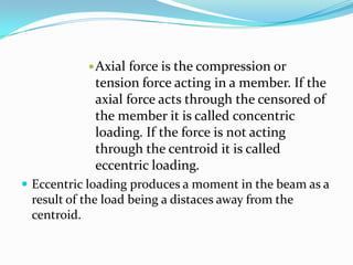  Axial

force is the compression or
tension force acting in a member. If the
axial force acts through the censored of
the member it is called concentric
loading. If the force is not acting
through the centroid it is called
eccentric loading.

 Eccentric loading produces a moment in the beam as a

result of the load being a distaces away from the
centroid.

 