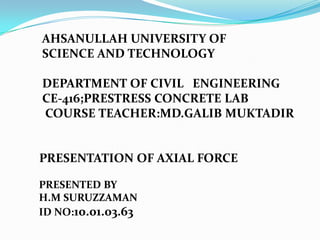 AHSANULLAH UNIVERSITY OF
SCIENCE AND TECHNOLOGY
DEPARTMENT OF CIVIL ENGINEERING
CE-416;PRESTRESS CONCRETE LAB
COURSE TEACHER:MD.GALIB MUKTADIR

PRESENTATION OF AXIAL FORCE
PRESENTED BY
H.M SURUZZAMAN
ID NO:10.01.03.63

 