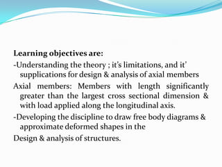 Learning objectives are:
-Understanding the theory ; it’s limitations, and it’
supplications for design & analysis of axial members
Axial members: Members with length significantly
greater than the largest cross sectional dimension &
with load applied along the longitudinal axis.
-Developing the discipline to draw free body diagrams &
approximate deformed shapes in the
Design & analysis of structures.

 