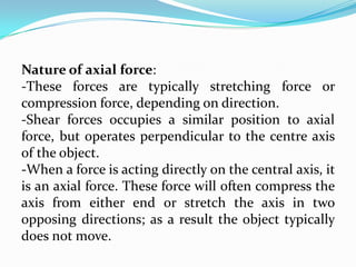 Nature of axial force:
-These forces are typically stretching force or
compression force, depending on direction.
-Shear forces occupies a similar position to axial
force, but operates perpendicular to the centre axis
of the object.
-When a force is acting directly on the central axis, it
is an axial force. These force will often compress the
axis from either end or stretch the axis in two
opposing directions; as a result the object typically
does not move.

 