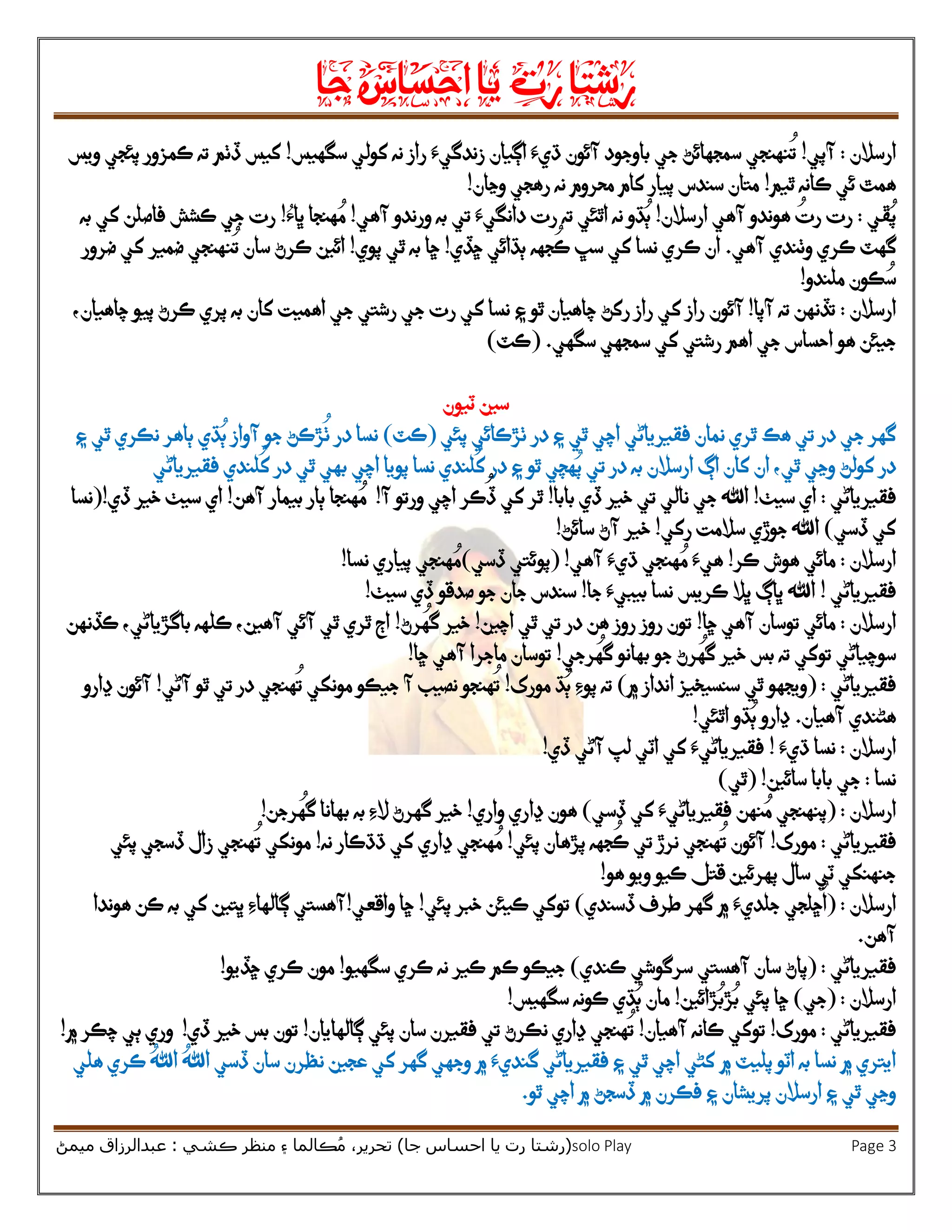 ‫رشتا‬‫رت‬‫يا‬‫احساس‬‫جا‬
(‫ر‬‫شتا‬‫جا‬ ‫احساس‬ ‫يا‬ ‫رت‬)‫ڪشي‬ ‫منظر‬ ‫۽‬ ‫ڪالما‬ُ‫م‬ ،‫تحرير‬:‫ميمڻ‬ ‫عبدالرزاق‬ solo Play Page 3
‫ارسالن‬:‫آپي‬!‫اڳيان‬ ‫ڌيَء‬ ‫آئون‬ ‫باوجود‬ ‫جي‬ ‫سمجهائڻ‬ ‫نهنجي‬
ُ
‫ت‬‫زندگيَء‬‫سگهيس‬ ‫کولي‬ ‫نه‬ ‫راز‬!‫ته‬ ‫ڏٺم‬ ‫کيس‬‫ويس‬ ‫پئجي‬ ‫ڪمزور‬
‫ٿيم‬ ‫ڪانه‬ ‫ئي‬ ‫همٿ‬!‫وڃان‬ ‫رهجي‬ ‫نه‬ ‫محروم‬ ‫کام‬ ‫پيار‬ ‫سندس‬ ‫متان‬!
‫ڦي‬ُ‫پ‬:‫ارسالن‬ ‫آهي‬ ‫هوندو‬ ُ‫رت‬ ‫رت‬!‫آهي‬ ‫ورندو‬ ‫به‬ ‫تي‬ ‫دانگيَء‬ ‫رت‬ ‫ته‬ ‫اٿئي‬ ‫نه‬ ‫ڌو‬ُ‫ٻ‬!‫هنجا‬ ُ‫م‬‫ڀاُء‬!‫ڪشش‬ ‫جي‬ ‫رت‬‫به‬ ‫کي‬ ‫فاصلن‬
‫گهٽ‬‫و‬ ‫ڪري‬‫ٺندي‬‫آهي‬.‫ڇڏ‬ ‫ٻڌائي‬ ‫جهه‬
ُ
‫ڪ‬ ‫سڀ‬ ‫کي‬ ‫نسا‬ ‫ڪري‬ ‫ان‬‫ي‬!‫پوي‬ ‫ٿي‬ ‫به‬ ‫ڇا‬!‫ضرور‬ ‫کي‬ ‫ضمير‬ ‫نهنجي‬
ُ
‫ت‬ ‫سان‬ ‫ڪرڻ‬ ‫ائين‬
‫ملندو‬ ‫ڪون‬ ُ‫س‬!
‫ارسالن‬:‫آپا‬ ‫ته‬ ‫تڏنهن‬!‫آئون‬‫۽‬ ‫ٿو‬ ‫چاهيان‬ ‫رکڻ‬ ‫راز‬ ‫کي‬ ‫راز‬‫کان‬ ‫اهميت‬ ‫جي‬ ‫رشتي‬ ‫جي‬ ‫رت‬ ‫کي‬ ‫نسا‬‫به‬‫ڪرڻ‬ ‫پري‬‫پيو‬‫چاهيان‬،
‫اهم‬ ‫جي‬ ‫احساس‬ ‫هو‬ ‫جيئن‬‫سگهي‬ ‫سمجهي‬ ‫کي‬ ‫رشتي‬( .‫ڪٽ‬)
‫ٽيون‬ ‫سين‬
‫هڪ‬ ‫تي‬ ‫در‬ ‫جي‬ ‫گهر‬‫نمان‬ ‫ٿري‬‫فقيرياڻي‬‫پئي‬ ‫ٺڙڪائي‬ ‫در‬ ‫۽‬ ‫ٿي‬ ‫اچي‬(‫ڪٽ‬)‫نسا‬‫در‬
ُ
‫ٺ‬‫۽‬ ‫ٿي‬ ‫نڪري‬ ‫ٻاهر‬ ‫ڌي‬ُ‫ٻ‬ ‫آواز‬ ‫جو‬ ‫ڙڪڻ‬
،‫ٿي‬ ‫وڃي‬ ‫کولڻ‬ ‫در‬‫ارسالن‬ ‫اڳ‬ ‫کان‬ ‫ان‬‫به‬‫پويا‬ ‫نسا‬ ‫لندي‬
ُ
‫ک‬ ‫در‬ ‫۽‬ ‫ٿو‬ ‫هچي‬ُ‫پ‬ ‫تي‬ ‫در‬‫فقيرياڻي‬ ‫لندي‬
ُ
‫ک‬ ‫در‬ ‫ٿي‬ ‫بهي‬ ‫اچي‬
‫فقيرياڻي‬:‫سي‬ ‫اي‬‫ٺ‬!‫ڏي‬ ‫خير‬ ‫تي‬ ‫نالي‬ ‫جي‬ ‫اهلل‬‫بابا‬!‫آ‬ ‫ورتو‬ ‫اچي‬ ‫ڪر‬
ُ
‫ڏ‬ ‫کي‬ ‫ٿر‬!‫آهن‬ ‫بيمار‬ ‫ٻار‬ ‫هنجا‬ ُ‫م‬!‫ڏي‬ ‫خير‬ ‫سيٺ‬ ‫اي‬!(‫نسا‬
‫ڏسي‬ ‫کي‬)‫رکي‬ ‫سالمت‬ ‫جوڙي‬ ‫اهلل‬!‫سائڻ‬ ‫آڻ‬ ‫خير‬!
‫ارسالن‬:‫ڪر‬ ‫هوش‬ ‫مائي‬!‫آهي‬ ‫ڌيَء‬ ‫هنجي‬ ُ‫م‬ ‫هيَء‬!(‫ڏسي‬ ‫پوئتي‬)‫نسا‬ ‫پياري‬ ‫هنجي‬ ُ‫م‬!
‫فقيرياڻي‬!‫جا‬ ‫بيبيَء‬ ‫نسا‬ ‫ڪريس‬ ‫ڀال‬ ‫ڀاڳ‬ ‫اهلل‬!‫سندس‬‫سيٺ‬ ‫ڏي‬ ‫صدقو‬ ‫جو‬ ‫جان‬!
‫ارسالن‬:‫ڇا‬ ‫آهي‬ ‫توسان‬ ‫مائي‬!‫روز‬ ‫روز‬ ‫تون‬‫تي‬ ‫در‬ ‫هن‬‫ٿ‬‫اچين‬ ‫ي‬!‫رڻ‬
ُ
‫گه‬ ‫خير‬!‫ڪڏنهن‬ ،‫باگڙياڻي‬ ‫ڪلهه‬ ،‫آهين‬ ‫آئي‬ ‫ٿي‬ ‫ٿري‬ ‫اڄ‬
‫سوچياڻي‬‫رجي‬
ُ
‫گه‬ ‫بهانو‬ ‫جو‬ ‫رڻ‬
ُ
‫گه‬ ‫خير‬ ‫بس‬ ‫ته‬ ‫توکي‬!‫ڇا‬ ‫آهي‬ ‫ماجرا‬ ‫توسان‬!
‫فقيرياڻي‬:(‫۾‬ ‫انداز‬ ‫سنسيخيز‬ ‫ٿي‬ ‫ويجهو‬)‫مورک‬ ‫ڌ‬ُ‫ٻ‬ ‫پوِء‬ ‫ته‬!‫نصيب‬ ‫هنجو‬
ُ
‫ت‬‫جيڪو‬ ‫آ‬‫آڻي‬ ‫ٿو‬ ‫تي‬ ‫در‬ ‫هنجي‬
ُ
‫ت‬ ‫مونکي‬!‫آ‬‫ڍارو‬ ‫ئون‬
‫آهيان‬ ‫هڻندي‬.‫اٿئي‬ ‫ڌو‬ُ‫ٻ‬ ‫ڍارو‬!
‫ارسالن‬:‫ڌيَء‬ ‫نسا‬!‫ڏي‬ ‫آڻي‬ ‫لپ‬ ‫اٽي‬ ‫کي‬ ‫فقيرياڻيَء‬!
‫نسا‬:‫سائين‬ ‫بابا‬ ‫جي‬( !‫ٿي‬)
‫ارسالن‬:(‫نهن‬ ُ‫م‬ ‫پنهنجي‬‫ڏسي‬ ‫کي‬ ‫فقيرياڻيَء‬)‫واري‬ ‫ڍاري‬ ‫هون‬!‫رجن‬
ُ
‫گه‬ ‫بهانا‬ ‫به‬ ‫الِء‬ ‫گهرڻ‬ ‫خير‬!
‫فقيريا‬‫ڻي‬:‫مورک‬!‫پئي‬ ‫پڙهان‬ ‫جهه‬
ُ
‫ڪ‬ ‫تي‬ ‫نرڙ‬ ‫هنجي‬
ُ
‫ت‬ ‫آئون‬!‫نه‬ ‫ڌڌڪار‬ ‫کي‬ ‫ڍاري‬ ‫هنجي‬ ُ‫م‬!‫پئي‬ ‫ڏسجي‬ ‫زال‬ ‫هنجي‬
ُ
‫ت‬ ‫مونکي‬
‫هو‬ ‫ويو‬ ‫ڪيو‬ ‫قتل‬ ‫پهرئين‬ ‫سال‬ ‫ٽي‬ ‫جنهنکي‬!
‫ارسالن‬( :
ُ
‫ا‬‫ڇ‬‫لجي‬‫ڏسندي‬ ‫طرف‬ ‫گهر‬ ‫۾‬ ‫جلديَء‬)‫پئي‬ ‫خبر‬ ‫ڪيئن‬ ‫توکي‬!‫واقعي‬ ‫ڇا‬!‫هوندا‬ ‫ڪن‬ ‫به‬ ‫کي‬ ‫ڀتين‬ ‫ڳالهاِء‬ ‫آهستي‬
‫آهن‬.
‫فقيرياڻي‬( :‫پ‬‫آهستي‬ ‫سان‬ ‫اڻ‬‫ڪندي‬ ‫سرگوشي‬)‫سگهيو‬ ‫ڪري‬ ‫نه‬ ‫ڪير‬ ‫ڪم‬ ‫جيڪو‬!‫ڇڏيو‬ ‫ڪري‬ ‫مون‬!
‫ارسالن‬( :‫جي‬)‫ڙائين‬ُ‫ڙب‬ُ‫ب‬ ‫پئي‬ ‫ڇا‬!‫سگهيس‬ ‫ڪونه‬ ‫ڌي‬ُ‫ٻ‬ ‫مان‬!
‫فقيرياڻي‬:‫مورک‬!‫آهيان‬ ‫ڪانه‬ ‫توکي‬!‫ڍاري‬ ‫هنجي‬
ُ
‫ت‬‫نڪرڻ‬‫تي‬‫سان‬ ‫فقيرن‬‫ڳالهايان‬ ‫پئي‬!‫ڏي‬ ‫خير‬ ‫بس‬ ‫تون‬!‫و‬‫۾‬ ‫چڪر‬ ‫ٻي‬ ‫ري‬!
‫۾‬ ‫پليٽ‬ ‫اٽو‬ ‫به‬ ‫نسا‬ ‫۾‬ ‫ايتري‬‫عجين‬ ‫کي‬ ‫گهر‬ ‫وجهي‬ ‫۾‬ ‫گنديَء‬ ‫فقيرياڻي‬ ‫۽‬ ‫ٿي‬ ‫اچي‬ ‫کڻي‬‫ن‬‫ڪري‬ ُ‫اهلل‬ ُ‫اهلل‬ ‫ڏسي‬ ‫سان‬ ‫ظرن‬‫هلي‬
‫پريشان‬ ‫ارسالن‬ ‫۽‬ ‫ٿي‬ ‫وڃي‬‫۾‬ ‫فڪرن‬ ‫۽‬‫ڏس‬‫ج‬‫ٿو‬ ‫اچي‬ ‫۾‬ ‫ڻ‬.
 