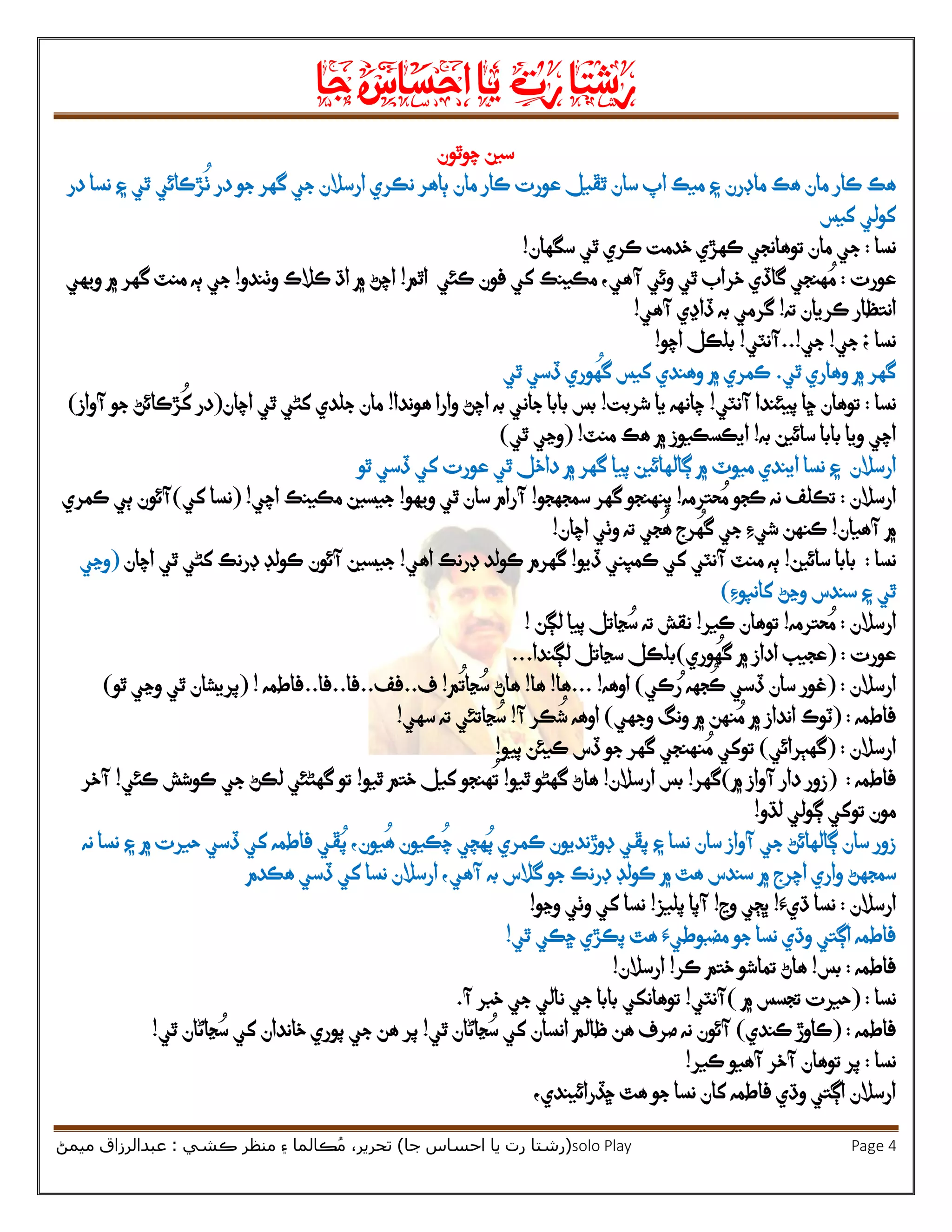 ‫رشتا‬‫رت‬‫يا‬‫احساس‬‫جا‬
(‫ر‬‫شتا‬‫جا‬ ‫احساس‬ ‫يا‬ ‫رت‬)‫ڪشي‬ ‫منظر‬ ‫۽‬ ‫ڪالما‬ُ‫م‬ ،‫تحرير‬:‫ميمڻ‬ ‫عبدالرزاق‬ solo Play Page 4
‫چوٿون‬ ‫سين‬
‫ماڊرن‬ ‫هڪ‬ ‫مان‬ ‫ڪار‬ ‫هڪ‬‫ٿڦيل‬ ‫سان‬ ‫اپ‬ ‫ميڪ‬ ‫۽‬‫عورت‬‫مان‬ ‫ڪار‬‫جو‬ ‫گهر‬ ‫جي‬ ‫ارسالن‬ ‫نڪري‬ ‫ٻاهر‬‫در‬ ‫نسا‬ ‫۽‬ ‫ٿي‬ ‫ڙڪائي‬
ُ
‫ٺ‬ ‫در‬
‫کولي‬‫کيس‬
‫نسا‬:‫ج‬‫سگهان‬ ‫ٿي‬ ‫ڪري‬ ‫خدمت‬ ‫ڪهڙي‬ ‫توهانجي‬ ‫مان‬ ‫ي‬!
‫عورت‬:‫کي‬ ‫مڪينڪ‬ ،‫آهي‬ ‫وئي‬ ‫ٿي‬ ‫خراب‬ ‫گاڏي‬ ‫هنجي‬ ُ‫م‬‫ڪئي‬ ‫فون‬‫اٿم‬!‫وٺندو‬ ‫ڪالڪ‬ ‫اڌ‬ ‫۾‬ ‫اچڻ‬!‫ويهي‬ ‫۾‬ ‫گهر‬ ‫منٽ‬ ‫ٻه‬ ‫جي‬
‫ته‬ ‫ڪريان‬ ‫انتظار‬!‫آهي‬ ‫ڏاڍي‬ ‫به‬ ‫گرمي‬!
‫جي‬ ‫؛‬ ‫نسا‬!‫جي‬..!‫آنٽي‬!‫اچو‬ ‫بلڪل‬!
‫ٿي‬ ‫وهاري‬ ‫۾‬ ‫گهر‬.‫وهندي‬ ‫۾‬ ‫ڪمري‬
ُ
‫گه‬ ‫کيس‬‫و‬‫ٿي‬ ‫ڏسي‬ ‫ري‬
‫نسا‬:‫پيئندا‬ ‫ڇا‬ ‫توهان‬‫آنٽي‬!‫شربت‬ ‫يا‬ ‫چانهه‬!‫جاني‬ ‫بابا‬ ‫بس‬‫به‬‫هوندا‬ ‫وارا‬ ‫اچڻ‬!‫اچان‬ ‫ٿي‬ ‫کڻي‬ ‫جلدي‬ ‫مان‬(‫آواز‬ ‫جو‬ ‫ڙڪائڻ‬
ُ
‫ک‬ ‫در‬)
‫سائين‬ ‫بابا‬ ‫ويا‬ ‫اچي‬‫به‬!‫منٽ‬ ‫هڪ‬ ‫۾‬ ‫ايڪسڪيوز‬!(‫ٿي‬ ‫وڃي‬)
‫ارسالن‬‫پيا‬ ‫ڳالهائين‬ ‫۾‬ ‫ميوٽ‬ ‫ايندي‬ ‫نسا‬ ‫۽‬‫ڏسي‬ ‫کي‬ ‫عورت‬ ‫ٿي‬ ‫داخل‬ ‫۾‬ ‫گهر‬‫ٿو‬
‫ارسالن‬:ُ‫م‬ ‫ڪجو‬ ‫نه‬ ‫تڪلف‬‫حترمه‬!‫سمجهجو‬ ‫گهر‬ ‫پنهنجو‬!‫ويهو‬ ‫ٿي‬ ‫سان‬ ‫آرام‬!‫اچي‬ ‫مڪينڪ‬ ‫جيسين‬!(‫کي‬ ‫نسا‬)‫ڪمري‬ ‫ٻي‬ ‫آئون‬
‫آهيان‬ ‫۾‬!‫اچان‬ ‫وٺي‬ ‫ته‬ ‫جي‬
ُ
‫ه‬ ‫رج‬
ُ
‫گه‬ ‫جي‬ ‫شيِء‬ ‫ڪنهن‬!
‫نسا‬:‫سائين‬ ‫بابا‬!‫ڏيو‬ ‫ڪمپني‬ ‫کي‬ ‫آنٽي‬ ‫منٽ‬ ‫ٻه‬!‫گهرم‬‫اهي‬ ‫ڊرنڪ‬ ‫ڪولد‬!‫جيسين‬‫آئون‬‫ڊرنڪ‬ ‫ڪولڊ‬‫اچان‬ ‫ٿي‬ ‫کڻي‬(‫وڃي‬
‫سند‬ ‫۽‬ ‫ٿي‬‫س‬‫کانپوِء‬ ‫وڃڻ‬)
‫ار‬‫سالن‬:‫حترمه‬ ُ‫م‬!‫ڪير‬ ‫توهان‬!‫لڳن‬ ‫پيا‬ ‫ڃاتل‬ ُ‫س‬ ‫ته‬ ‫نقش‬!
‫عورت‬:(‫وري‬
ُ
‫گه‬ ‫۾‬ ‫اداز‬ ‫عجيب‬)‫ل‬ ‫سڃاتل‬ ‫بلڪل‬‫ڳ‬‫ندا‬...
‫ارسالن‬:(‫ڏسي‬ ‫سان‬ ‫غور‬‫جه‬
ُ
‫ڪ‬‫ه‬‫ڪي‬ ُ‫ر‬)‫اوهه‬!...‫ها‬!‫ها‬!‫م‬
ُ
‫ڃات‬ ُ‫س‬ ‫هاڻ‬!‫ف‬..‫فف‬..‫فا‬..‫فا‬..‫فاطمه‬!(‫ٿو‬ ‫وڃي‬ ‫ٿي‬ ‫پريشان‬)
‫فاطمه‬:(‫نهن‬ ُ‫م‬ ‫۾‬ ‫انداز‬ ‫ٽوڪ‬‫وجهي‬ ‫ونگ‬ ‫۾‬)‫آ‬ ‫ڪر‬
ُ
‫ش‬ ‫اوهه‬!ُ‫س‬‫ڃ‬‫سهي‬ ‫ته‬ ‫اتئي‬!
‫ارسالن‬( :‫گهٻرائي‬)ُ‫م‬ ‫توکي‬‫ن‬‫پيو‬ ‫ڪيئن‬ ‫ڏس‬ ‫جو‬ ‫گهر‬ ‫هنجي‬!
‫فاطمه‬:(‫۾‬ ‫آواز‬ ‫دار‬ ‫زور‬)‫گهر‬!‫ارسالن‬ ‫بس‬!‫ٿيو‬ ‫گهڻو‬ ‫هاڻ‬!‫ٿيو‬ ‫ختم‬ ‫کيل‬ ‫هنجو‬
ُ
‫ت‬!‫ڪئي‬ ‫ڪوشش‬ ‫جي‬ ‫لڪڻ‬ ‫گهڻئي‬ ‫تو‬!‫آخر‬
‫لڌو‬ ‫ڳولي‬ ‫توکي‬ ‫مون‬!
‫سان‬ ‫آواز‬ ‫جي‬ ‫ڳالهائڻ‬ ‫سان‬ ‫زور‬‫ڪمري‬ ‫ڊوڙنديون‬ ‫پڦي‬ ‫۽‬ ‫نسا‬‫ڪيو‬
ُ
‫چ‬ ‫هچي‬ُ‫پ‬‫يون‬
ُ
‫ه‬ ‫ن‬،‫۽‬ ‫۾‬ ‫حيرت‬ ‫ڏسي‬ ‫کي‬ ‫فاطمه‬ ‫ڦي‬ُ‫پ‬‫نسا‬‫نه‬
‫سمجه‬‫ڻ‬‫سندس‬ ‫۾‬ ‫اچرج‬ ‫واري‬‫گالس‬ ‫جو‬ ‫ڊرنڪ‬ ‫ڪولڊ‬ ‫۾‬ ‫هٿ‬‫به‬‫ڏسي‬ ‫کي‬ ‫نسا‬ ‫ارسالن‬ ،‫آهي‬‫هڪدم‬
‫ارسالن‬:‫ڌيَء‬ ‫نسا‬!‫وڃ‬ ‫ڀڄي‬!‫پليز‬ ‫آپا‬!‫کي‬ ‫نسا‬‫وڃو‬ ‫وٺي‬!
‫جو‬ ‫نسا‬ ‫وڌي‬ ‫اڳتي‬ ‫فاطمه‬‫مضبوطيَء‬‫پڪڙي‬ ‫هٿ‬‫ڇڪي‬‫ٿي‬!
‫فاطمه‬:‫بس‬!‫هاڻ‬‫ختم‬ ‫تماشو‬‫ڪر‬!‫ارسالن‬!
‫نسا‬( :‫حيرت‬‫۾‬ ‫تجسس‬)‫آنٽي‬!‫جي‬ ‫نالي‬ ‫جي‬ ‫بابا‬ ‫توهانکي‬‫آ‬ ‫خبر‬.
‫فاطمه‬:(‫ڪندي‬ ‫ڪاوڙ‬)‫ٿي‬ ‫ڃاڻان‬ ُ‫س‬ ‫کي‬ ‫انسان‬ ‫ظالم‬ ‫هن‬ ‫صرف‬ ‫نه‬ ‫آئون‬!‫ٿي‬ ‫ڃاڻان‬ ُ‫س‬ ‫کي‬ ‫خاندان‬ ‫پوري‬ ‫جي‬ ‫هن‬ ‫پر‬!
‫نسا‬:‫ڪير‬ ‫آهيو‬ ‫آخر‬ ‫توهان‬ ‫پر‬!
،‫ڇڏرائيندي‬ ‫هٿ‬ ‫جو‬ ‫نسا‬ ‫کان‬ ‫فاطمه‬ ‫وڌي‬ ‫اڳتي‬ ‫ارسالن‬
 