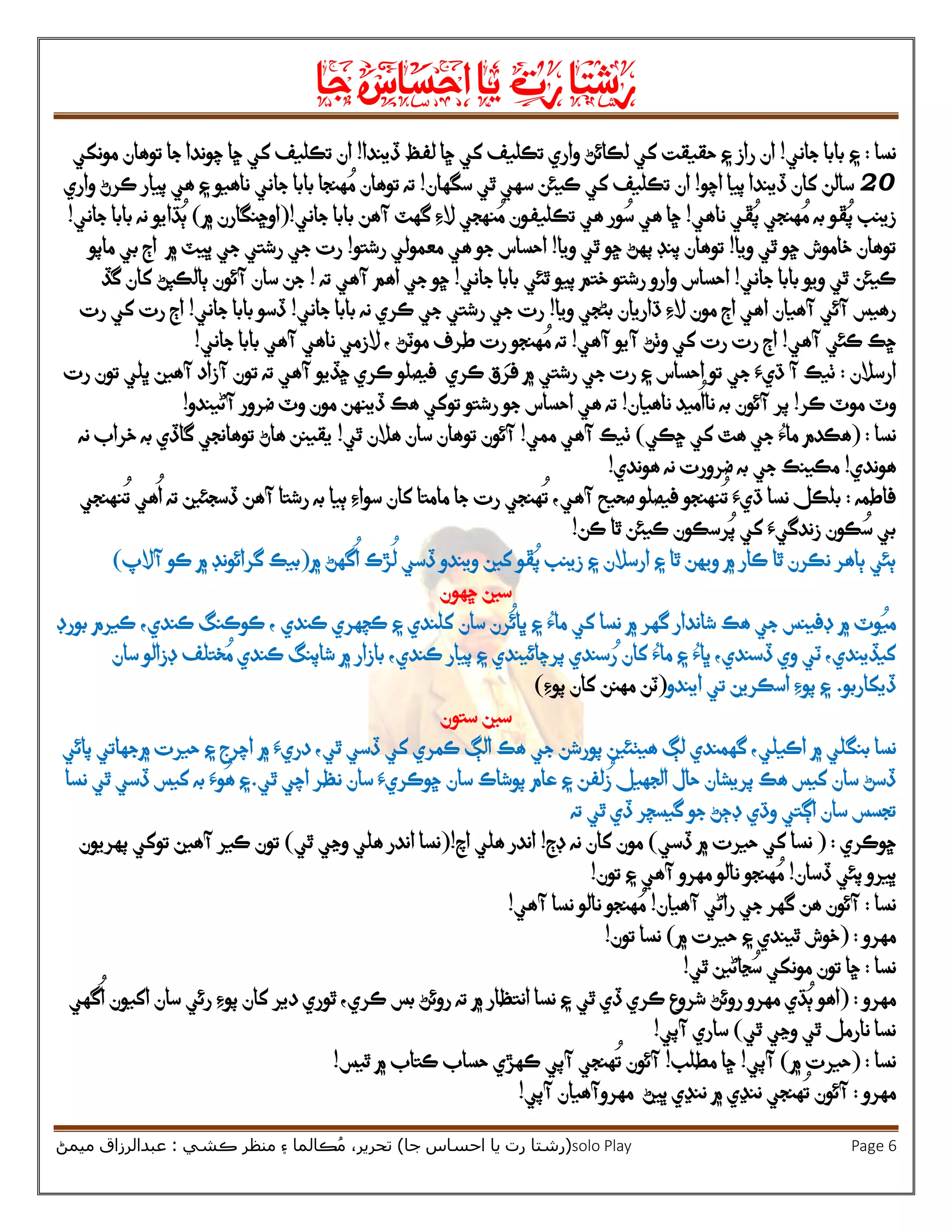 ‫رشتا‬‫رت‬‫يا‬‫احساس‬‫جا‬
(‫ر‬‫شتا‬‫جا‬ ‫احساس‬ ‫يا‬ ‫رت‬)‫ڪشي‬ ‫منظر‬ ‫۽‬ ‫ڪالما‬ُ‫م‬ ،‫تحرير‬:‫ميمڻ‬ ‫عبدالرزاق‬ solo Play Page 6
‫نسا‬:‫جاني‬ ‫بابا‬ ‫۽‬!‫راز‬ ‫ان‬‫کي‬ ‫حقيقت‬ ‫۽‬‫ڏيندا‬ ‫لفظ‬ ‫ڇا‬ ‫کي‬ ‫تڪليف‬ ‫واري‬ ‫لڪائڻ‬!‫جا‬ ‫چوندا‬ ‫ڇا‬ ‫کي‬ ‫تڪليف‬ ‫ان‬‫مونکي‬ ‫توهان‬
25‫اچو‬ ‫پيا‬ ‫ڏيندا‬ ‫کان‬ ‫سالن‬!‫ان‬‫سه‬ ‫ڪيئن‬ ‫کي‬ ‫تڪليف‬‫سگهان‬ ‫ٿي‬ ‫ي‬!‫بابا‬ ‫هنجا‬ ُ‫م‬ ‫توهان‬ ‫ته‬‫جاني‬‫واري‬ ‫ڪرڻ‬ ‫پيار‬ ‫هي‬ ‫۽‬ ‫ناهيو‬
‫ڦو‬ُ‫پ‬ ‫زينب‬‫هنجي‬ ُ‫م‬ ‫به‬‫ڦ‬ُ‫پ‬‫ي‬‫ناهي‬!‫آهن‬ ‫گهٽ‬ ‫الِء‬ ‫نهجي‬ ُ‫م‬ ‫تڪليفون‬ ‫هي‬ ‫ور‬ ُ‫س‬ ‫هي‬ ‫ڇا‬‫جاني‬ ‫بابا‬!(‫۾‬ ‫اوڇنگارن‬)‫بابا‬ ‫نه‬ ‫ڌايو‬ُ‫ٻ‬‫جاني‬!
‫ويا‬ ‫ٿي‬ ‫ڇو‬ ‫خاموش‬ ‫توهان‬!‫ويا‬ ‫ٿي‬ ‫ڇو‬ ‫پهڻ‬ ‫پنڊ‬ ‫توهان‬!‫هي‬ ‫جو‬ ‫احساس‬‫رشتو‬ ‫معمولي‬!‫۾‬ ‫ڀيٽ‬ ‫جي‬ ‫رشتي‬ ‫جي‬ ‫رت‬‫ماپو‬ ‫بي‬ ‫اڄ‬
‫جاني‬ ‫بابا‬ ‫ويو‬ ‫ٿي‬ ‫ڪيئن‬!‫رشتو‬ ‫وارو‬ ‫احساس‬‫جاني‬ ‫بابا‬ ‫ٿئي‬ ‫پيو‬ ‫ختم‬!‫ته‬ ‫آهي‬ ‫اهم‬ ‫جي‬ ‫ڇو‬!‫گڏ‬ ‫کان‬ ‫ٻالڪپڻ‬ ‫آئون‬ ‫سان‬ ‫جن‬
‫رهيس‬‫آهيان‬ ‫آئي‬‫ا‬‫مون‬ ‫اڄ‬ ‫هي‬‫ويا‬ ‫بڻجي‬ ‫ڌاريان‬ ‫الِء‬!‫جاني‬ ‫بابا‬ ‫نه‬ ‫ڪري‬ ‫جي‬ ‫رشتي‬ ‫جي‬ ‫رت‬!‫جاني‬ ‫بابا‬ ‫ڏسو‬!‫کي‬ ‫رت‬ ‫اڄ‬‫رت‬
‫آهي‬ ‫ڪئي‬ ‫ڇڪ‬!‫آهي‬ ‫آيو‬ ‫وٺڻ‬ ‫کي‬ ‫رت‬ ‫رت‬ ‫اڄ‬!‫موٽڻ‬ ‫طرف‬ ‫رت‬ ‫هنجو‬ ُ‫م‬ ‫ته‬،‫الزمي‬‫ناهي‬‫جاني‬ ‫بابا‬ ‫آهي‬!
‫ارسالن‬:‫آهين‬ ‫آزاد‬ ‫تون‬ ‫ته‬ ‫آهي‬ ‫ڇڏيو‬ ‫ڪري‬ ‫فيصلو‬ ‫ڪري‬ ‫ق‬ َ‫فر‬ ‫۾‬ ‫رشتي‬ ‫جي‬ ‫رت‬ ‫۽‬ ‫احساس‬ ‫تو‬ ‫جي‬ ‫ڌيَء‬ ‫آ‬ ‫ٺيڪ‬‫رت‬ ‫تون‬ ‫ڀلي‬
‫ڪر‬ ‫موٽ‬ ‫وٽ‬!‫آئون‬ ‫پر‬‫نا‬ ‫به‬‫ميد‬
ُ
‫ا‬‫ناهيان‬!‫توکي‬ ‫رشتو‬ ‫جو‬ ‫احساس‬ ‫هي‬ ‫ته‬‫آڻيندو‬ ‫ضرور‬ ‫وٽ‬ ‫مون‬ ‫ڏينهن‬ ‫هڪ‬!
‫نسا‬:(‫ڇڪي‬ ‫کي‬ ‫هٿ‬ ‫جي‬ ‫ماُء‬ ‫هڪدم‬)‫ممي‬ ‫آهي‬ ‫ٺيڪ‬!‫ٿي‬ ‫هالن‬ ‫سان‬ ‫توهان‬ ‫آئون‬!‫نه‬ ‫خراب‬ ‫به‬ ‫گاڏي‬ ‫توهانجي‬ ‫هاڻ‬ ‫يقينن‬
‫هوندي‬!‫هوندي‬ ‫نه‬ ‫ضرورت‬ ‫به‬ ‫جي‬ ‫مڪينڪ‬!
‫فاطمه‬:‫ڌيَء‬ ‫نسا‬ ‫بلڪل‬
ُ
‫ت‬‫ن‬‫آهي‬ ‫صحيح‬ ‫فيصلو‬ ‫هنجو‬‫آ‬ ‫رشتا‬ ‫به‬ ‫ٻيا‬ ‫سواِء‬ ‫کان‬ ‫مامتا‬ ‫جا‬ ‫رت‬ ‫هنجي‬
ُ
‫ت‬ ،‫هي‬
ُ
‫ا‬ ‫ته‬ ‫ڏسجئين‬ ‫هن‬‫ن‬
ُ
‫ت‬‫هنجي‬
‫ڪن‬ ‫ٿا‬ ‫ڪيئن‬ ‫رسڪون‬ُ‫پ‬ ‫کي‬ ‫زندگيَء‬ ‫ڪون‬ ُ‫س‬ ‫بي‬!
‫۽‬ ‫ٿا‬ ‫ويهن‬ ‫۾‬ ‫ڪار‬ ‫ٿا‬ ‫نڪرن‬ ‫ٻاهر‬ ‫ٻئي‬‫کين‬ ‫ڦو‬ُ‫پ‬ ‫زينب‬ ‫۽‬ ‫ارسالن‬‫۾‬ ‫گهڻ‬
ُ
‫ا‬ ‫ڙڪ‬
ُ
‫ل‬ ‫ڏسي‬ ‫ويندو‬(‫آالپ‬ ‫ڪو‬ ‫۾‬ ‫گرائونڊ‬ ‫بيڪ‬)
‫ڇهون‬ ‫سين‬
‫۾‬ ‫وٽ‬ُ‫مي‬‫جي‬ ‫ڊفينس‬‫سان‬ ‫رن‬
ُ
‫ڀائ‬ ‫۽‬ ‫ماُء‬ ‫کي‬ ‫نسا‬ ‫۾‬ ‫گهر‬ ‫شاندار‬ ‫هڪ‬، ‫ڪندي‬ ‫ڪچهري‬ ‫۽‬ ‫کلندي‬،‫ڪندي‬ ‫ڪوڪنگ‬‫بورڊ‬ ‫ڪيرم‬
‫سندي‬ ُ‫ر‬ ‫کان‬ ‫ماُء‬ ‫۽‬ ‫ڀاُء‬ ،‫ڏسندي‬ ‫وي‬ ‫ٽي‬ ،‫کيڏيندي‬‫پرچائيندي‬،‫ڪندي‬ ‫پيار‬ ‫۽‬‫ختلف‬ ُ‫م‬ ‫ڪندي‬ ‫شاپنگ‬ ‫۾‬ ‫بازار‬‫ڊز‬‫سان‬ ‫الو‬
‫ڏيکاربو‬.‫ايندو‬ ‫تي‬ ‫اسڪرين‬ ‫پوِء‬ ‫۽‬(‫پوِء‬ ‫کان‬ ‫مهنن‬ ‫ٽن‬)
‫ستون‬ ‫سين‬
‫نسا‬‫بنگلي‬‫۾‬‫اڪيلي‬،‫گهمندي‬‫لڳ‬‫جي‬ ‫پورشن‬ ‫هيٺئين‬‫هڪ‬‫ڪمري‬ ‫الڳ‬،‫ٿي‬ ‫ڏسي‬ ‫کي‬‫در‬‫۾‬ ‫يَء‬‫پائي‬ ‫۾جهاتي‬ ‫حيرت‬ ‫۽‬ ‫اچرج‬
‫سان‬ ‫پوشاڪ‬ ‫عام‬ ‫۽‬ ‫لفن‬
ُ
‫ز‬ ‫الجهيل‬ ‫حال‬ ‫پريشان‬ ‫هڪ‬ ‫کيس‬ ‫سان‬ ‫ڏسڻ‬‫سان‬ ‫ڇوڪريَء‬‫اچي‬ ‫نظر‬‫ٿي‬.‫کيس‬ ‫به‬ ‫وَء‬
ُ
‫ه‬ ‫۽‬‫نسا‬ ‫ٿي‬ ‫ڏسي‬
‫وڌي‬ ‫اڳتي‬ ‫سان‬ ‫تجسس‬‫ٿي‬ ‫ڏي‬ ‫گيسچر‬ ‫جو‬ ‫ڊڄڻ‬‫ته‬
‫ڇوڪري‬:(‫ڏسي‬ ‫۾‬ ‫حيرت‬ ‫کي‬ ‫نسا‬)‫ڊڄ‬ ‫نه‬ ‫کان‬ ‫مون‬!‫اچ‬ ‫هلي‬ ‫اندر‬!(‫ٿي‬ ‫وڃي‬ ‫هلي‬ ‫اندر‬ ‫نسا‬)‫تون‬‫پهريون‬ ‫توکي‬ ‫آهين‬ ‫ڪير‬
‫ڏسان‬ ‫پئي‬ ‫ڀيرو‬!‫تون‬ ‫۽‬ ‫آهي‬ ‫مهرو‬ ‫نالو‬ ‫هنجو‬ ُ‫م‬!
‫نسا‬:‫آهيان‬ ‫راڻي‬ ‫جي‬ ‫گهر‬ ‫هن‬ ‫آئون‬!‫آهي‬ ‫نسا‬ ‫نالو‬ ‫هنجو‬ ُ‫م‬!
‫مهرو‬:(‫۾‬ ‫حيرت‬ ‫۽‬ ‫ٿيندي‬ ‫خوش‬)‫نسا‬‫تون‬!
‫نسا‬:‫ٿي‬ ‫ڃاڻين‬ ُ‫س‬ ‫مونکي‬ ‫تون‬ ‫ڇا‬!
‫مهرو‬:(‫بس‬ ‫روئڻ‬ ‫ته‬ ‫۾‬ ‫انتظار‬ ‫نسا‬ ‫۽‬ ‫ٿي‬ ‫ڏي‬ ‫ڪري‬ ‫شروع‬ ‫روئڻ‬ ‫مهرو‬ ‫ڌي‬ُ‫ٻ‬ ‫اهو‬‫ڪ‬‫گهي‬
ُ
‫ا‬ ‫اکيون‬ ‫سان‬ ‫رئي‬ ‫پوِء‬ ‫کان‬ ‫دير‬ ‫ٿوري‬ ،‫ري‬
‫ٿي‬ ‫وڃي‬ ‫ٿي‬ ‫نارمل‬ ‫نسا‬)‫آپي‬ ‫ساري‬!
‫نسا‬( :‫۾‬ ‫حيرت‬)‫آپي‬!‫مطلب‬ ‫ڇا‬!‫ٿيس‬ ‫۾‬ ‫ڪتاب‬ ‫حساب‬ ‫ڪهڙي‬ ‫آپي‬ ‫هنجي‬
ُ
‫ت‬ ‫آئون‬!
‫مهرو‬:‫آئون‬‫آپي‬ ‫مهروآهيان‬ ‫ڀيڻ‬ ‫ننڍي‬ ‫۾‬ ‫ننڍي‬ ‫هنجي‬
ُ
‫ت‬!
 