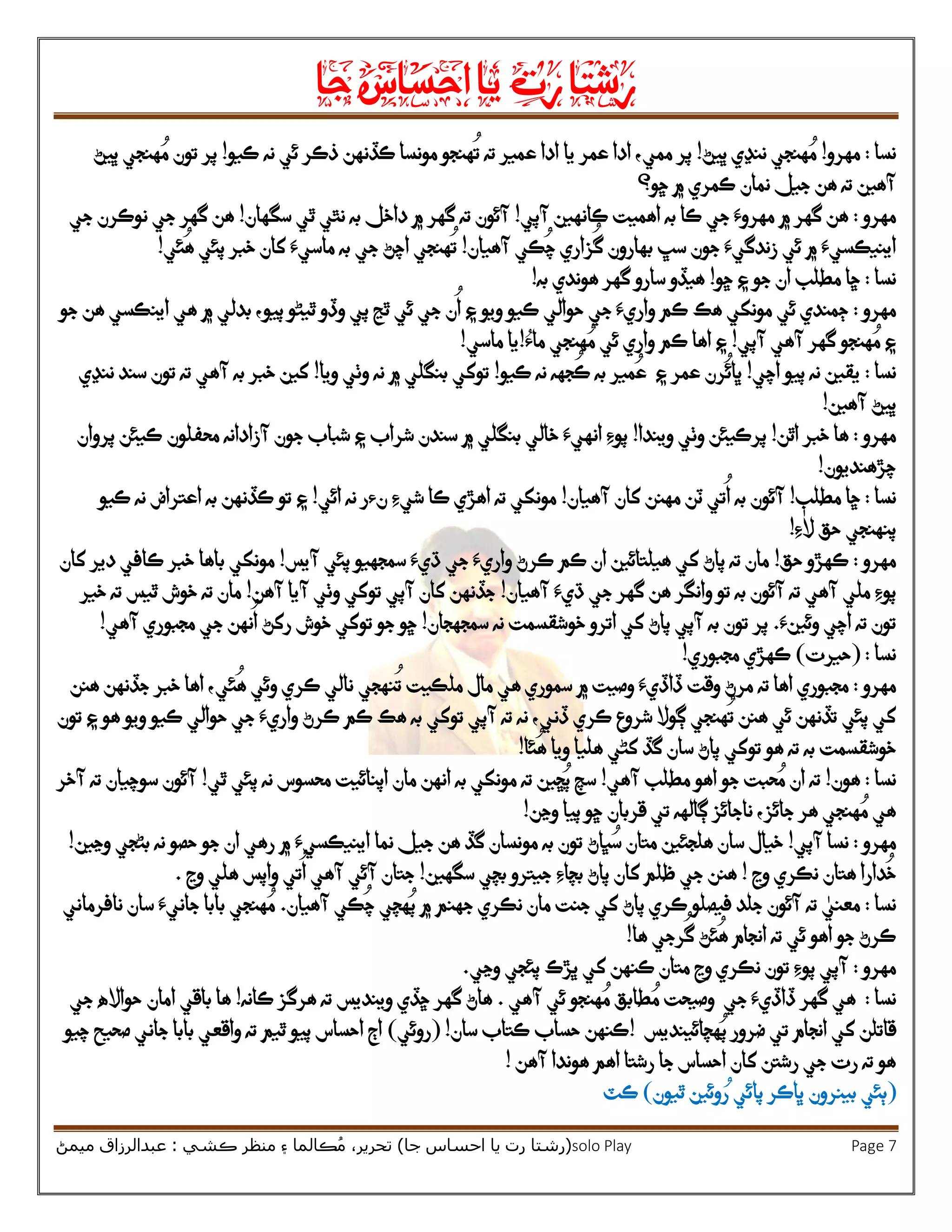 ‫رشتا‬‫رت‬‫يا‬‫احساس‬‫جا‬
(‫ر‬‫شتا‬‫جا‬ ‫احساس‬ ‫يا‬ ‫رت‬)‫ڪشي‬ ‫منظر‬ ‫۽‬ ‫ڪالما‬ُ‫م‬ ،‫تحرير‬:‫ميمڻ‬ ‫عبدالرزاق‬ solo Play Page 7
‫نسا‬:‫مهرو‬!‫ڀيڻ‬ ‫ننڍي‬ ‫هنجي‬ ُ‫م‬!‫هن‬
ُ
‫ت‬ ‫ته‬ ‫عمير‬ ‫ادا‬ ‫يا‬ ‫عمر‬ ‫ادا‬ ،‫ممي‬ ‫پر‬‫ئي‬ ‫ذڪر‬ ‫ڪڏنهن‬ ‫مونسا‬ ‫جو‬‫ڪيو‬ ‫نه‬!‫ڀيڻ‬ ‫هنجي‬ ُ‫م‬ ‫تون‬ ‫پر‬
‫ڇو؟‬ ‫۾‬ ‫ڪمري‬ ‫نمان‬ ‫جيل‬ ‫هن‬ ‫ته‬ ‫آهين‬
‫مهرو‬:‫آپي‬ ‫ڪانهين‬ ‫اهميت‬ ‫به‬ ‫ڪا‬ ‫جي‬ ‫مهروَء‬ ‫۾‬ ‫گهر‬ ‫هن‬!‫سگهان‬ ‫ٿي‬ ‫نٿي‬ ‫به‬ ‫داخل‬ ‫۾‬ ‫گهر‬ ‫ته‬ ‫آئون‬!‫جي‬ ‫نوڪرن‬ ‫جي‬ ‫گهر‬ ‫هن‬
‫۾‬ ‫اينيڪسيَء‬‫ئي‬‫جون‬ ‫زندگيَء‬‫سڀ‬‫ز‬
ُ
‫گ‬ ‫بهارون‬‫ا‬‫آهيان‬ ‫ڪي‬
ُ
‫چ‬ ‫ري‬!‫به‬ ‫جي‬ ‫اچڻ‬ ‫هنجي‬
ُ
‫ت‬‫پئي‬ ‫خبر‬ ‫کان‬ ‫ماسيَء‬‫ئي‬
ُ
‫ه‬!
‫نسا‬:‫ڇو‬ ‫۽‬ ‫جو‬ ‫ان‬ ‫مطلب‬ ‫ڇا‬!‫به‬ ‫هوندي‬ ‫گهر‬ ‫سارو‬ ‫هيڏو‬!
‫مهرو‬:‫ڄمندي‬‫ئي‬‫مونکي‬‫هڪ‬‫واريَء‬ ‫ڪم‬‫حو‬ ‫جي‬‫ا‬‫ل‬‫ي‬‫جو‬ ‫هن‬ ‫اينڪسي‬ ‫هي‬ ‫۾‬ ‫بدلي‬ ،‫پيو‬ ‫ٿيڻو‬ ‫وڏو‬ ‫پي‬ ‫ٿڃ‬ ‫ئي‬ ‫جي‬ ‫ن‬
ُ
‫ا‬ ‫۽‬ ‫ويو‬ ‫ڪيو‬
‫آپي‬ ‫آهي‬ ‫گهر‬ ‫هنجو‬ ُ‫م‬ ‫۽‬!‫ماُء‬ ‫هنجي‬ ُ‫م‬ ‫ئي‬ ‫واري‬ ‫ڪم‬ ‫اها‬ ‫۽‬!‫ماسي‬ ‫يا‬!
‫نس‬‫ا‬:‫نه‬ ‫يقين‬‫اچي‬ ‫پيو‬!‫ڪيو‬ ‫نه‬ ‫جهه‬
ُ
‫ڪ‬ ‫به‬ ‫مير‬ُ‫ع‬ ‫۽‬ ‫عمر‬ ‫رن‬
ُ
‫ڀائ‬!‫ويا‬ ‫وٺي‬ ‫نه‬ ‫۾‬ ‫بنگلي‬ ‫توکي‬!‫ننڍي‬ ‫سند‬ ‫تون‬ ‫ته‬ ‫آهي‬ ‫به‬ ‫خبر‬ ‫کين‬
‫آهين‬ ‫ڀيڻ‬!
‫مهرو‬:‫اٿن‬ ‫خبر‬ ‫ها‬!‫پر‬‫ويندا‬ ‫وٺي‬ ‫ڪيئن‬!‫۽‬ ‫شراب‬ ‫سندن‬ ‫۾‬ ‫بنگلي‬ ‫خالي‬ ‫انهيَء‬ ‫پوِء‬‫ش‬‫جو‬ ‫باب‬‫آزادانه‬ ‫ن‬‫محفلون‬‫پروان‬ ‫ڪيئن‬
‫چڙهنديون‬!
‫نسا‬:‫مطلب‬ ‫ڇا‬!
ُ
‫ا‬ ‫به‬ ‫آئون‬‫آهيان‬ ‫کان‬ ‫مهنن‬ ‫ٽن‬ ‫تي‬!‫ائي‬ ‫نه‬ ‫نءر‬ ‫شيِء‬ ‫ڪا‬ ‫اهڙي‬ ‫ته‬ ‫مونکي‬!‫۽‬‫ڪيو‬ ‫نه‬ ‫اعتراض‬ ‫به‬ ‫ڪڏنهن‬ ‫تو‬
‫ِء‬ٰ‫ال‬ ‫حق‬ ‫پنهنجي‬!
‫مهرو‬:‫حق‬ ‫ڪهڙو‬!‫آيس‬ ‫پئي‬ ‫سمجهيو‬ ‫ڌيَء‬ ‫جي‬ ‫واريَء‬ ‫ڪرڻ‬ ‫ڪم‬ ‫ان‬ ‫هيلتائين‬ ‫کي‬ ‫پاڻ‬ ‫ته‬ ‫مان‬!‫ب‬ ‫مونکي‬‫کان‬ ‫دير‬ ‫ڪافي‬ ‫خبر‬ ‫اها‬
‫ملي‬ ‫پوِء‬‫وانگر‬ ‫تو‬ ‫به‬ ‫آئون‬ ‫ته‬ ‫آهي‬‫ڌيَء‬ ‫جي‬ ‫گهر‬ ‫هن‬‫آهيان‬!‫آهن‬ ‫آيا‬ ‫وٺي‬ ‫توکي‬ ‫آپي‬ ‫کان‬ ‫جڏنهن‬!‫خير‬ ‫ته‬ ‫ٿيس‬ ‫خوش‬ ‫ته‬ ‫مان‬
‫وئينَء‬ ‫اچي‬ ‫ته‬ ‫تون‬.‫پر‬‫سمجهجان‬ ‫نه‬ ‫خوشقسمت‬ ‫اترو‬ ‫کي‬ ‫پاڻ‬ ‫آپي‬ ‫به‬ ‫تون‬!‫آهي‬ ‫مجبوري‬ ‫جي‬ ‫نهن‬
ُ
‫ا‬ ‫رکڻ‬ ‫خوش‬ ‫توکي‬ ‫جو‬ ‫ڇو‬!
‫نسا‬:(‫حيرت‬)‫مجبوري‬ ‫ڪهڙي‬!
‫مهرو‬:‫ته‬ ‫اها‬ ‫مجبوري‬‫سموري‬ ‫۾‬ ‫وصيت‬ ‫ڏاڏيَء‬ ‫وقت‬ ‫مرڻ‬‫مال‬ ‫هي‬‫ملڪيت‬‫هنن‬ ‫جڏنهن‬ ‫خبر‬ ‫اها‬ ،‫ئي‬
ُ
‫ه‬ ‫وئي‬ ‫ڪري‬ ‫نالي‬ ‫نهجي‬
ُ
‫ت‬
‫پئي‬ ‫کي‬‫تون‬ ‫۽‬ ‫هو‬ ‫ويو‬ ‫ڪيو‬ ‫حوالي‬ ‫جي‬ ‫واريَء‬ ‫ڪرڻ‬ ‫ڪم‬ ‫هڪ‬ ‫به‬ ‫توکي‬ ‫آپي‬ ‫ته‬ ‫نه‬ ،‫ڏني‬ ‫ڪري‬ ‫شروع‬ ‫ڳوال‬ ‫هنجي‬
ُ
‫ت‬ ‫هنن‬ ‫ئي‬ ‫تڏنهن‬
‫ئا‬
ُ
‫ه‬ ‫ويا‬ ‫هليا‬ ‫کڻي‬ ‫گڏ‬ ‫سان‬ ‫پاڻ‬ ‫توکي‬ ‫هو‬ ‫ته‬ ‫به‬ ‫خوشقسمت‬!
‫نسا‬:‫هون‬!‫آهي‬ ‫مطلب‬ ‫اهو‬ ‫جو‬ ‫حبت‬ ُ‫م‬ ‫ان‬ ‫ته‬!‫م‬ ‫ته‬ ‫ڇين‬ُ‫پ‬ ‫سچ‬‫ٿي‬ ‫پئي‬ ‫نه‬ ‫محسوس‬ ‫اپنائيت‬ ‫مان‬ ‫انهن‬ ‫به‬ ‫ونکي‬!‫آخر‬ ‫ته‬ ‫سوچيان‬ ‫آئون‬
‫وڃن‬ ‫پيا‬ ‫ڇو‬ ‫قربان‬ ‫تي‬ ‫ڳالهه‬ ‫ناجائز‬ ،‫جائز‬ ‫هر‬ ‫هنجي‬ ُ‫م‬ ‫هي‬!
‫مه‬‫رو‬:‫آپي‬ ‫نسا‬!‫اينيڪسي‬ ‫نما‬ ‫جيل‬ ‫هن‬ ‫گڏ‬ ‫مونسان‬ ‫به‬ ‫تون‬ ‫ڀاڻ‬ ُ‫س‬ ‫متان‬ ‫هلجئين‬ ‫سان‬ ‫خيال‬‫وڃين‬ ‫بڻجي‬ ‫نه‬ ‫حصو‬ ‫جو‬ ‫ان‬ ‫رهي‬ ‫۾‬ ‫َء‬!
‫وڃ‬ ‫نڪري‬ ‫هتان‬ ‫دارا‬
ُ
‫خ‬!‫کان‬ ‫ظلم‬ ‫جي‬ ‫هنن‬‫بچاِء‬ ‫پاڻ‬‫سگهين‬ ‫بچي‬ ‫جيترو‬!‫وڃ‬ ‫هلي‬ ‫واپس‬ ‫تي‬
ُ
‫ا‬ ‫آهي‬ ‫آئي‬ ‫جتان‬.
‫نسا‬:‫جنت‬ ‫کي‬ ‫پاڻ‬ ‫ڪري‬ ‫فيصلو‬ ‫جلد‬ ‫آئون‬ ‫ته‬ ٰ‫معني‬‫مان‬‫نڪري‬‫۾‬ ‫جهنم‬‫آهيان‬ ‫ڪي‬
ُ
‫چ‬ ‫هچي‬ُ‫پ‬.‫با‬ ‫هنجي‬ ُ‫م‬‫نافرماني‬ ‫سان‬ ‫جانيَء‬ ‫با‬
‫جو‬ ‫ڪرڻ‬‫ها‬ ‫رجي‬
ُ
‫گ‬ ‫ئڻ‬
ُ
‫ه‬ ‫انجام‬ ‫ته‬ ‫ئي‬ ‫اهو‬!
‫مهرو‬:‫پئ‬ ‫ڀڙڪ‬ ‫کي‬ ‫ڪنهن‬ ‫متان‬ ‫وڃ‬ ‫نڪري‬ ‫تون‬ ‫پوِء‬ ‫آپي‬‫وڃي‬ ‫جي‬.
‫نسا‬:‫گهر‬ ‫هي‬‫جي‬ ‫ڏاڏيَء‬‫آهي‬ ‫ئي‬ ‫هنجو‬ ُ‫م‬ ‫طابق‬ ُ‫م‬ ‫وصيحت‬.‫ڇڏي‬ ‫گهر‬ ‫هاڻ‬‫وينديس‬‫ڪانه‬ ‫هرگز‬ ‫ته‬!‫ها‬‫باقي‬‫امان‬‫جي‬ ‫حوااله‬
‫هچائينديس‬ُ‫پ‬ ‫ضرور‬ ‫تي‬ ‫انجام‬ ‫کي‬ ‫قاتلن‬!‫سان‬ ‫ڪتاب‬ ‫حساب‬ ‫ڪنهن‬!(‫روئي‬)‫چيو‬ ‫صحيح‬ ‫جاني‬ ‫بابا‬ ‫واقعي‬ ‫ته‬ ‫ٿيم‬ ‫پيو‬ ‫احساس‬ ‫اڄ‬
‫ک‬ ‫رشتن‬ ‫جي‬ ‫رت‬ ‫ته‬ ‫هو‬‫آهن‬ ‫هوندا‬ ‫اهم‬ ‫رشتا‬ ‫جا‬ ‫احساس‬ ‫ان‬!
(ُ‫ر‬ ‫پائي‬ ‫ڀاڪر‬ ‫بينرون‬ ‫ٻئي‬‫و‬‫ئ‬‫ي‬‫ٿيون‬ ‫ن‬)‫ڪٽ‬
 