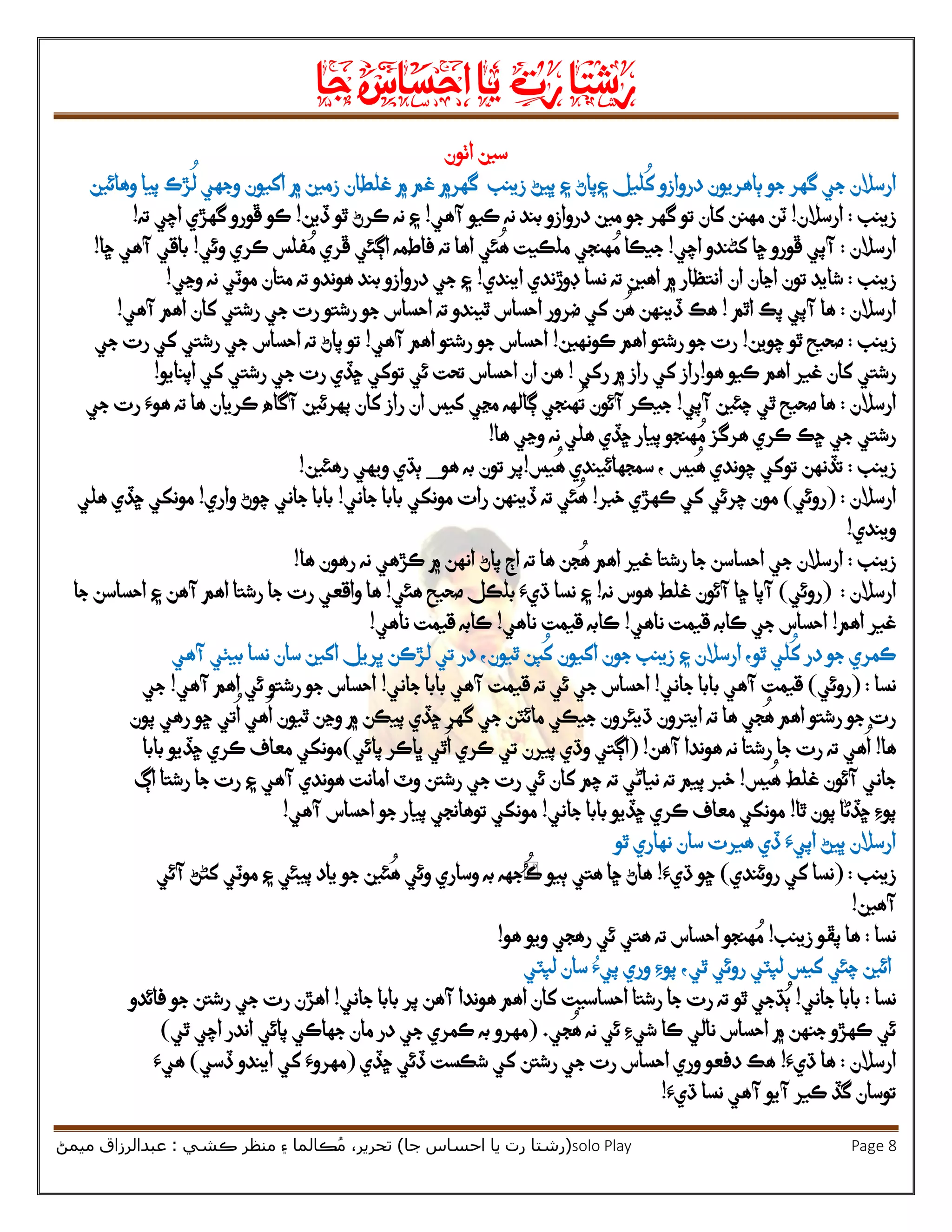 ‫رشتا‬‫رت‬‫يا‬‫احساس‬‫جا‬
(‫ر‬‫شتا‬‫جا‬ ‫احساس‬ ‫يا‬ ‫رت‬)‫ڪشي‬ ‫منظر‬ ‫۽‬ ‫ڪالما‬ُ‫م‬ ،‫تحرير‬:‫ميمڻ‬ ‫عبدالرزاق‬ solo Play Page 8
‫اٺون‬ ‫سين‬
‫ارسالن‬‫ليل‬
ُ
‫ک‬ ‫دروازو‬ ‫ٻاهريون‬ ‫جو‬ ‫گهر‬ ‫جي‬‫۽‬‫۽‬ ‫پاڻ‬‫زينب‬ ‫ڀيڻ‬‫غلطان‬ ‫۾‬ ‫غم‬ ‫گهر۾‬‫وهائين‬ ‫پيا‬ ‫ڙڪ‬
ُ
‫ل‬ ‫وجهي‬ ‫اکيون‬ ‫۾‬ ‫زمين‬
‫زينب‬:‫ارسالن‬!‫مهنن‬ ‫ٽن‬‫جو‬ ‫گهر‬ ‫تو‬ ‫کان‬‫مين‬‫دروازو‬‫آهي‬ ‫ڪيو‬ ‫نه‬ ‫بند‬!‫ڏين‬ ‫ٿو‬ ‫ڪرڻ‬ ‫نه‬ ‫۽‬!‫ڪ‬‫ته‬ ‫اچي‬ ‫گهڙي‬ ‫ڦورو‬ ‫و‬!
‫ارسالن‬:‫اچي‬ ‫کڻندو‬ ‫ڇا‬ ‫ڦورو‬ ‫آپي‬!‫ڦري‬ ‫اڳئي‬ ‫فاطمه‬ ‫ته‬ ‫اها‬ ‫ئي‬
ُ
‫ه‬ ‫ملڪيت‬ ‫هنجي‬ ُ‫م‬ ‫جيڪا‬‫ڪري‬ ‫فلس‬ ُ‫م‬‫وئي‬!‫باقي‬‫ڇا‬ ‫آهي‬!
‫زينب‬:‫تون‬ ‫شايد‬‫اڃان‬‫اهين‬ ‫۾‬ ‫انتظار‬ ‫ان‬‫ايندي‬ ‫ڊوڙندي‬ ‫نسا‬ ‫ته‬!‫وڃي‬ ‫نه‬ ‫موٽي‬ ‫متان‬ ‫ته‬ ‫هوندو‬ ‫بند‬ ‫دروازو‬ ‫جي‬ ‫۽‬!
‫ارسالن‬:‫اٿم‬ ‫پڪ‬ ‫آپي‬ ‫ها‬!‫آهي‬ ‫اهم‬ ‫کان‬ ‫رشتي‬ ‫جي‬ ‫رت‬ ‫رشتو‬ ‫جو‬ ‫احساس‬ ‫ته‬ ‫ٿيندو‬ ‫احساس‬ ‫ضرور‬ ‫کي‬ ‫ن‬
ُ
‫ه‬ ‫ڏينهن‬ ‫هڪ‬!
‫زينب‬:‫چوين‬ ‫ٿو‬ ‫صحيح‬!‫ڪون‬ ‫اهم‬ ‫رشتو‬ ‫جو‬ ‫رت‬‫هين‬!‫آهي‬ ‫اهم‬ ‫رشتو‬ ‫جو‬ ‫احساس‬!‫کي‬ ‫رشتي‬ ‫جي‬ ‫احساس‬ ‫ته‬ ‫پاڻ‬ ‫تو‬‫جي‬ ‫رت‬
‫کان‬ ‫رشتي‬‫هو‬ ‫ڪيو‬ ‫اهم‬ ‫غير‬!‫رکي‬ ‫۾‬ ‫راز‬ ‫کي‬ ‫راز‬!‫تحت‬ ‫احساس‬ ‫ان‬ ‫هن‬‫ئي‬‫اپنايو‬ ‫کي‬ ‫رشتي‬ ‫جي‬ ‫رت‬ ‫ڇڏي‬ ‫توکي‬!
‫ارسالن‬:‫آپي‬ ‫چئين‬ ‫ٿي‬ ‫صحيح‬ ‫ها‬!‫کان‬ ‫راز‬ ‫ان‬ ‫کيس‬ ‫مڃي‬ ‫ڳالهه‬ ‫هنجي‬
ُ
‫ت‬ ‫آئون‬ ‫جيڪر‬‫پهرئين‬‫جي‬ ‫رت‬ ‫هوَء‬ ‫ته‬ ‫ها‬ ‫ڪريان‬ ‫آگاه‬
ُ‫م‬ ‫هرگز‬ ‫ڪري‬ ‫ڇڪ‬ ‫جي‬ ‫رشتي‬‫ها‬ ‫وڃي‬ ‫نه‬ ‫هلي‬ ‫ڇڏي‬ ‫پيار‬ ‫هنجو‬!
‫زينب‬:‫يس‬
ُ
‫ه‬ ‫چوندي‬ ‫توکي‬ ‫تڏنهن‬‫يس‬
ُ
‫ه‬ ‫سمجهائيندي‬ ،!‫هو‬ ‫به‬ ‫تون‬ ‫پر‬_‫رهئين‬ ‫ويهي‬ ‫ٻڌي‬!
‫ارسالن‬( :‫روئي‬)‫خبر‬ ‫ڪهڙي‬ ‫کي‬ ‫چرئي‬ ‫مون‬!‫رات‬ ‫ڏينهن‬ ‫ته‬ ‫ئي‬
ُ
‫ه‬‫جاني‬ ‫بابا‬ ‫مونکي‬!‫واري‬ ‫چوڻ‬ ‫جاني‬ ‫بابا‬!‫هلي‬ ‫ڇڏي‬ ‫مونکي‬
‫ويندي‬!
‫زينب‬:‫ها‬ ‫رهون‬ ‫نه‬ ‫ڪڙهي‬ ‫۾‬ ‫انهن‬ ‫پاڻ‬ ‫اڄ‬ ‫ته‬ ‫ها‬ ‫جن‬
ُ
‫ه‬ ‫اهم‬ ‫غير‬ ‫رشتا‬ ‫جا‬ ‫احساسن‬ ‫جي‬ ‫ارسالن‬!
‫ارسالن‬:(‫روئي‬)‫هوس‬ ‫غلط‬ ‫آئون‬ ‫ڇا‬ ‫آپا‬‫نه‬!‫۽‬‫صحيح‬ ‫بلڪل‬ ‫ڌيَء‬ ‫نسا‬‫ه‬‫ئي‬!‫ها‬‫و‬‫ا‬‫قعي‬‫جا‬ ‫احساسن‬ ‫۽‬ ‫آهن‬ ‫اهم‬ ‫رشتا‬ ‫جا‬ ‫رت‬
‫اهم‬ ‫غير‬!‫ناهي‬ ‫قيمت‬ ‫ڪابه‬ ‫جي‬ ‫احساس‬!‫ناهي‬ ‫قيمت‬ ‫ڪابه‬!‫ناهي‬ ‫قيمت‬ ‫ڪابه‬!
‫ڪمري‬‫جو‬ ‫زينب‬ ‫۽‬ ‫ارسالن‬ ،‫ٿو‬ ‫لي‬
ُ
‫ک‬ ‫در‬ ‫جو‬‫آهي‬ ‫بيٺي‬ ‫نسا‬ ‫سان‬ ‫اکين‬ ‫ڀريل‬ ‫لڙڪن‬ ‫تي‬ ‫در‬ ،‫ٿيون‬ ‫پن‬
ُ
‫ک‬ ‫اکيون‬ ‫ن‬
‫نسا‬( :‫روئي‬)‫بابا‬ ‫آهي‬ ‫قيمت‬‫جاني‬!‫ج‬ ‫احساس‬‫آهي‬ ‫قيمت‬ ‫ته‬ ‫ئي‬ ‫ي‬‫جاني‬ ‫بابا‬!‫آهي‬ ‫اهم‬ ‫ئي‬ ‫رشتو‬ ‫جو‬ ‫احساس‬!‫جي‬
‫ڇڏي‬ ‫گهر‬ ‫جي‬ ‫مائٽن‬ ‫جيڪي‬ ‫ڌيئرون‬ ‫ايترون‬ ‫ته‬ ‫ها‬ ‫جي‬
ُ
‫ه‬ ‫اهم‬ ‫رشتو‬ ‫جو‬ ‫رت‬‫پون‬ ‫رهي‬ ‫ڇو‬ ‫تي‬
ُ
‫ا‬ ‫هي‬
ُ
‫ا‬ ‫ٿيون‬ ‫وڃن‬ ‫۾‬ ‫پيڪن‬
‫ها‬!‫آهن‬ ‫هوندا‬ ‫نه‬ ‫رشتا‬ ‫جا‬ ‫رت‬ ‫ته‬ ‫هي‬
ُ
‫ا‬!(‫ڪري‬ ‫تي‬ ‫پيرن‬ ‫وڌي‬ ‫اڳتي‬‫ٿي‬
ُ
‫ا‬‫پائي‬ ‫ڀاڪر‬)‫با‬ ‫ڇڏيو‬ ‫ڪري‬ ‫معاف‬ ‫مونکي‬‫با‬
‫يس‬
ُ
‫ه‬ ‫غلط‬ ‫آئون‬ ‫جاني‬!‫ته‬ ‫پيم‬ ‫خبر‬‫ني‬‫ته‬ ‫اڻي‬‫اڳ‬ ‫رشتا‬ ‫جا‬ ‫رت‬ ‫۽‬ ‫آهي‬ ‫هوندي‬ ‫امانت‬ ‫وٽ‬ ‫رشتن‬ ‫جي‬ ‫رت‬ ‫ئي‬ ‫کان‬ ‫چم‬
‫ٿا‬ ‫پون‬ ‫ڇڏڻا‬ ‫پوِء‬!‫جاني‬ ‫بابا‬ ‫ڇڏيو‬ ‫ڪري‬ ‫معاف‬ ‫مونکي‬!‫احساس‬ ‫جو‬ ‫پيار‬ ‫توهانجي‬ ‫مونکي‬‫آ‬‫هي‬!
‫ٿو‬ ‫نهاري‬ ‫سان‬ ‫هيرت‬ ‫ڏي‬ ‫اپيَء‬ ‫ڀيڻ‬ ‫ارسالن‬
‫زينب‬:(‫کي‬ ‫نسا‬‫روئندي‬)‫ڌيَء‬ ‫ڇو‬!‫هاڻ‬‫هتي‬ ‫ڇا‬‫ٻيو‬ُُ
ُ
‫ڪ‬‫جه‬‫به‬ ‫ه‬‫پ‬ ‫ياد‬ ‫جو‬ ‫ئين‬
ُ
‫ه‬ ‫وئي‬ ‫وساري‬‫آئي‬ ‫کڻڻ‬ ‫موٽي‬ ‫۽‬ ‫يئي‬
‫آ‬‫هين‬!
‫نسا‬:‫زينب‬ ‫پڦو‬ ‫ها‬!‫هو‬ ‫ويو‬ ‫رهجي‬ ‫ئي‬ ‫هتي‬ ‫ته‬ ‫احساس‬ ‫هنجو‬ ُ‫م‬!
‫ٿي‬ ‫روئي‬ ‫لپٽي‬ ‫کيس‬ ‫چئي‬ ‫ائين‬،‫لپٽي‬ ‫سان‬ ‫پيُء‬ ‫وري‬ ‫پوِء‬
‫نسا‬:‫جاني‬ ‫بابا‬!‫ٿو‬ ‫ڌجي‬ُ‫ٻ‬‫آهن‬ ‫هوندا‬ ‫اهم‬ ‫کان‬ ‫احساسيت‬ ‫رشتا‬ ‫جا‬ ‫رت‬ ‫ته‬‫پر‬‫جاني‬ ‫بابا‬!‫رشتن‬ ‫جي‬ ‫رت‬ ‫اهڙن‬‫فائدو‬ ‫جو‬
‫۾‬ ‫جنهن‬ ‫ڪهڙو‬ ‫ئي‬‫احساس‬‫جي‬
ُ
‫ه‬ ‫نه‬ ‫ئي‬ ‫شيِء‬ ‫ڪا‬ ‫نالي‬.(‫مهرو‬‫جي‬ ‫ڪمري‬ ‫به‬‫مان‬ ‫در‬‫پائي‬ ‫جهاڪي‬‫اچي‬ ‫اندر‬‫ٿي‬)
‫ارسالن‬:‫ڌيَء‬ ‫ها‬!‫ڇڏي‬ ‫ڏئي‬ ‫شڪست‬ ‫کي‬ ‫رشتن‬ ‫جي‬ ‫رت‬ ‫احساس‬ ‫وري‬ ‫دفعو‬ ‫هڪ‬(‫ڏسي‬ ‫ايندو‬ ‫کي‬ ‫مهروَء‬)‫هيَء‬
‫گڏ‬ ‫توسان‬‫ڪير‬‫آيو‬‫ڌيَء‬ ‫نسا‬ ‫آهي‬!
 