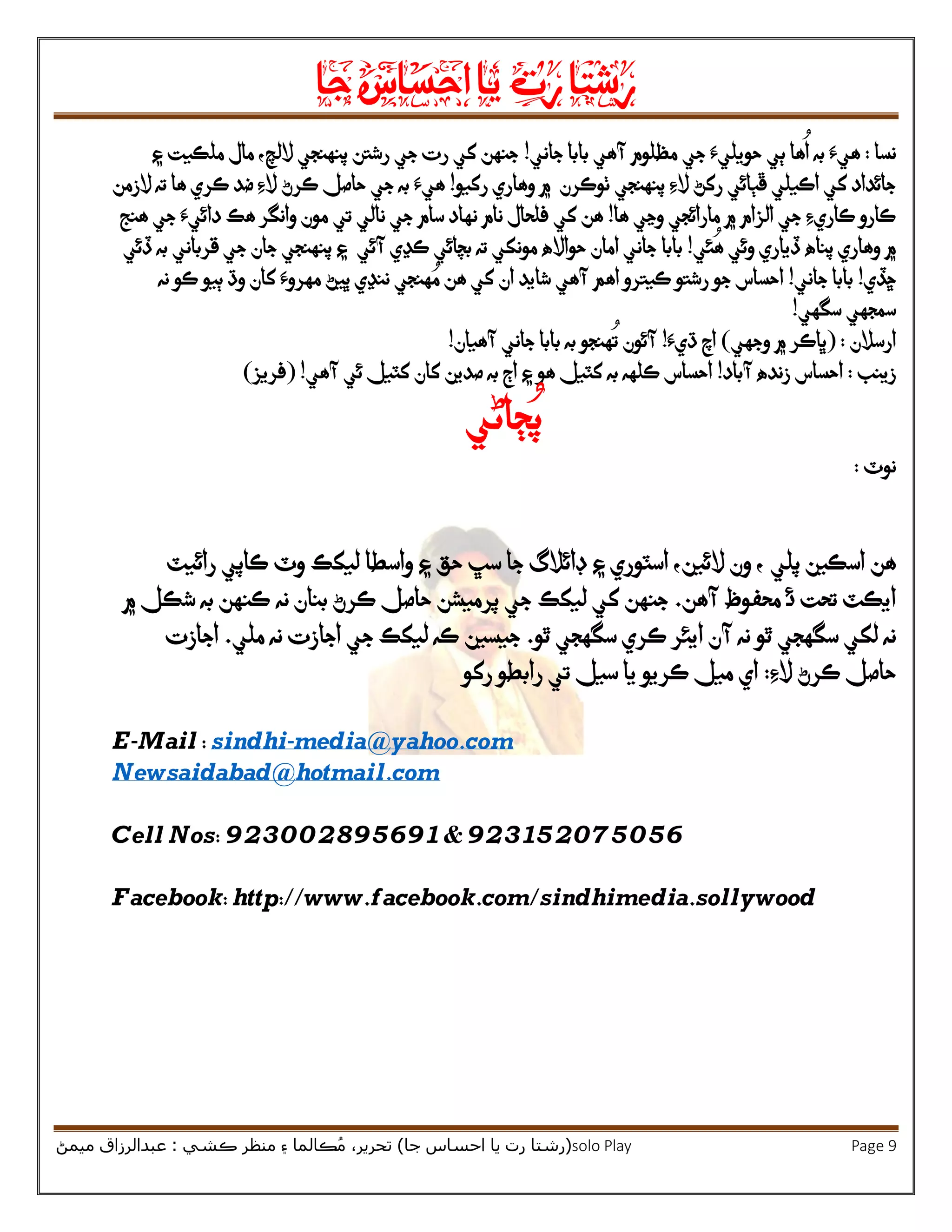 ‫رشتا‬‫رت‬‫يا‬‫احساس‬‫جا‬
(‫ر‬‫شتا‬‫جا‬ ‫احساس‬ ‫يا‬ ‫رت‬)‫ڪشي‬ ‫منظر‬ ‫۽‬ ‫ڪالما‬ُ‫م‬ ،‫تحرير‬:‫ميمڻ‬ ‫عبدالرزاق‬ solo Play Page 9
‫نسا‬:‫ٻي‬ ‫ها‬
ُ
‫ا‬ ‫به‬ ‫هيَء‬‫جي‬ ‫حويليَء‬‫جاني‬ ‫بابا‬ ‫آهي‬ ‫مظلوم‬!‫رشتن‬ ‫جي‬ ‫رت‬ ‫کي‬ ‫جنهن‬‫اللچ‬ ‫پنهنجي‬‫۽‬ ‫ملڪيت‬ ‫مال‬ ،
‫رکڻ‬ ‫ڦٻائي‬ ‫اڪيلي‬ ‫کي‬ ‫جائداد‬‫الِء‬‫ٺوڪرن‬ ‫پنهنجي‬‫۾‬‫وهاري‬‫رکيو‬!‫به‬ ‫هيَء‬‫ڪرڻ‬ ‫حاصل‬ ‫جي‬‫ته‬ ‫ها‬ ‫ڪري‬ ‫ضد‬ ‫الِء‬‫الزمن‬
‫ها‬ ‫وڃي‬ ‫مارائجي‬ ‫۾‬ ‫الزام‬ ‫جي‬ ‫ڪاريِء‬ ‫ڪارو‬!‫کي‬ ‫هن‬‫فلحال‬‫سام‬ ‫نهاد‬ ‫نام‬‫تي‬ ‫نالي‬ ‫جي‬‫هنج‬ ‫جي‬ ‫دائيَء‬ ‫هڪ‬ ‫وانگر‬ ‫مون‬
‫وهاري‬ ‫۾‬‫ئي‬
ُ
‫ه‬ ‫وئي‬ ‫ڏياري‬ ‫پناه‬!‫بابا‬‫آئي‬ ‫ڪڍي‬ ‫بچائي‬ ‫ته‬ ‫مونکي‬ ‫حوااله‬ ‫امان‬ ‫جاني‬‫ڏئي‬ ‫به‬ ‫قرباني‬ ‫جي‬ ‫جان‬ ‫پنهنجي‬ ‫۽‬
‫ڇڏي‬!‫جاني‬ ‫بابا‬!‫نه‬ ‫ڪو‬ ‫ٻيو‬ ‫وڌ‬ ‫کان‬ ‫مهروَء‬ ‫ڀيڻ‬ ‫ننڍي‬ ‫هنجي‬ ُ‫م‬ ‫هن‬ ‫کي‬ ‫ان‬ ‫شايد‬ ‫آهي‬ ‫اهم‬ ‫ڪيترو‬ ‫رشتو‬ ‫جو‬ ‫احساس‬
‫سگهي‬ ‫سمجهي‬!
‫ارسالن‬:(‫وجهي‬ ‫۾‬ ‫ڀاڪر‬)‫ڌيَء‬ ‫اچ‬!‫آئون‬‫آهيان‬ ‫جاني‬ ‫بابا‬ ‫به‬ ‫هنجو‬
ُ
‫ت‬!
‫زينب‬:‫آباد‬ ‫زنده‬ ‫احساس‬!‫به‬ ‫ڪلهه‬ ‫احساس‬‫کٽيل‬‫۽‬ ‫هو‬‫آهي‬ ‫ئي‬ ‫کٽيل‬ ‫کان‬ ‫صدين‬ ‫به‬ ‫اڄ‬( !‫فريز‬)
‫ڄاڻي‬ُ‫پ‬
‫نوٽ‬:
‫هن‬‫پلي‬ ‫اسڪين‬‫ڊائالگ‬ ‫۽‬ ‫اسٽوري‬ ،‫الئين‬ ‫ون‬ ،‫حق‬ ‫سڀ‬ ‫جا‬‫واسطا‬ ‫۽‬‫وٽ‬ ‫ليکڪ‬‫رائيٽ‬ ‫ڪاپي‬
‫ئ‬ ‫تحت‬ ‫ايڪٽ‬‫آهن‬ ‫محفوظ‬.‫جنهن‬‫حاصل‬ ‫پرميشن‬ ‫جي‬ ‫ليکڪ‬ ‫کي‬‫ڪر‬‫بنا‬ ‫ڻ‬‫نه‬ ‫ن‬‫۾‬ ‫شڪل‬ ‫به‬ ‫ڪنهن‬
‫نه‬‫ٿو‬ ‫سگهجي‬ ‫لکي‬‫ٿ‬ ‫سگهجي‬ ‫ڪري‬ ‫ايئر‬ ‫آن‬ ‫نه‬‫و‬.‫جيسين‬‫ملي‬ ‫نه‬ ‫اجازت‬ ‫جي‬ ‫ليکڪ‬ ‫ڪه‬.‫اجازت‬
‫الِء‬ ‫ڪرڻ‬ ‫حاصل‬:‫رکو‬ ‫رابطو‬ ‫تي‬ ‫سيل‬ ‫يا‬ ‫ڪريو‬ ‫ميل‬ ‫اي‬
E-Mail : sindhi-media@yahoo.com
Newsaidabad@hotmail.com
Cell Nos: 923002895691 & 923152075056
Facebook: http://www.facebook.com/sindhimedia.sollywood
 