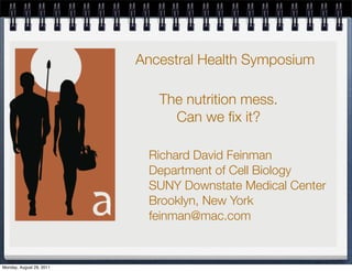 Ancestral Health Symposium

                             The nutrition mess.
                               Can we ﬁx it?

                           Richard David Feinman
                           Department of Cell Biology
                           SUNY Downstate Medical Center
                           Brooklyn, New York
                           feinman@mac.com


Monday, August 29, 2011
 