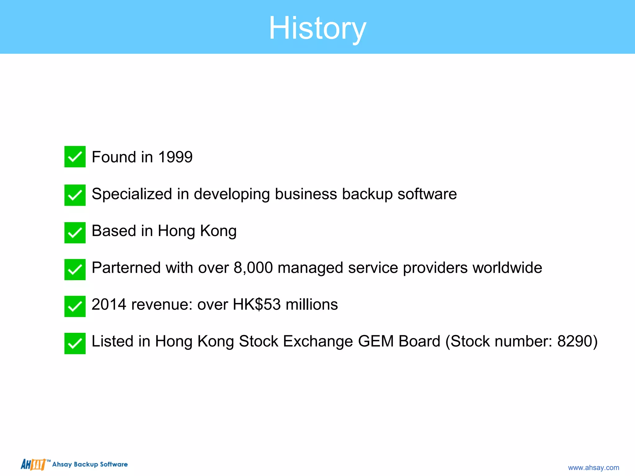 Found in 1999
Specialized in developing business backup software
Based in Hong Kong
Parterned with over 8,000 managed service providers worldwide
2014 revenue: over HK$53 millions
Listed in Hong Kong Stock Exchange GEM Board (Stock number: 8290)
History
www.ahsay.com
 