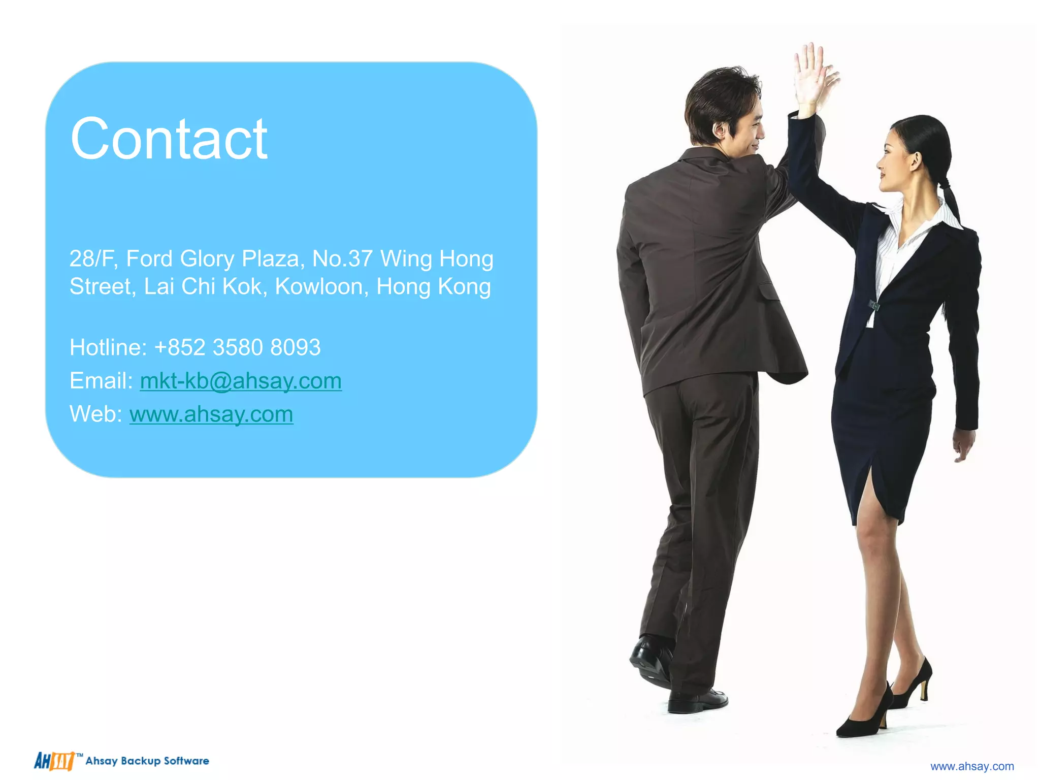 Contact
28/F, Ford Glory Plaza, No.37 Wing Hong
Street, Lai Chi Kok, Kowloon, Hong Kong
Hotline: +852 3580 8093
Email: mkt-kb@ahsay.com
Web: www.ahsay.com
www.ahsay.com
 