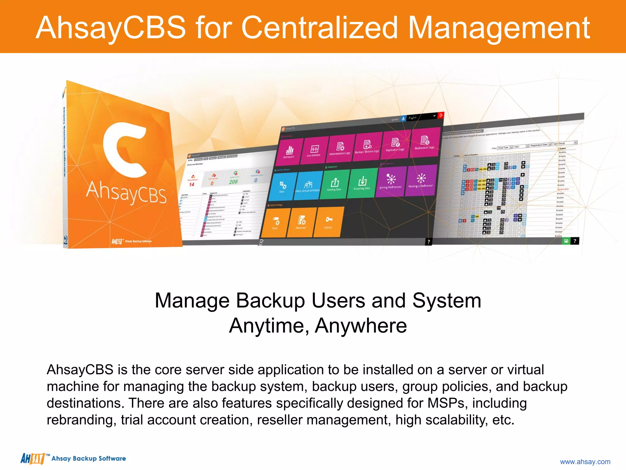 Manage Backup Users and System
Anytime, Anywhere
AhsayCBS is the core server side application to be installed on a server or virtual
machine for managing the backup system, backup users, group policies, and backup
destinations. There are also features specifically designed for MSPs, including
rebranding, trial account creation, reseller management, high scalability, etc.
AhsayCBS for Centralized Management
www.ahsay.com
 