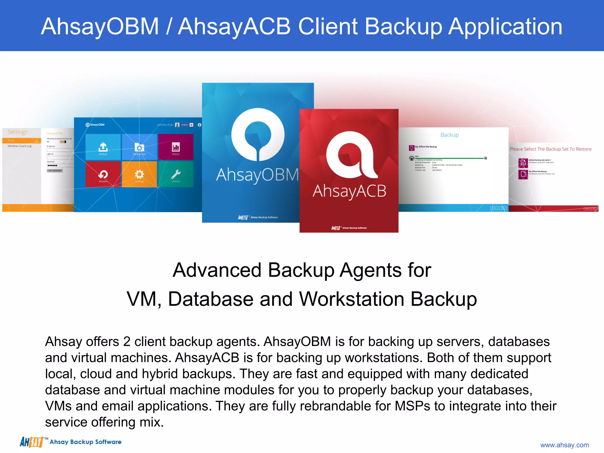 Advanced Backup Agents for
VM, Database and Workstation Backup
Ahsay offers 2 client backup agents. AhsayOBM is for backing up servers, databases
and virtual machines. AhsayACB is for backing up workstations. Both of them support
local, cloud and hybrid backups. They are fast and equipped with many dedicated
database and virtual machine modules for you to properly backup your databases,
VMs and email applications. They are fully rebrandable for MSPs to integrate into their
service offering mix.
AhsayOBM / AhsayACB Client Backup Application
www.ahsay.com
 