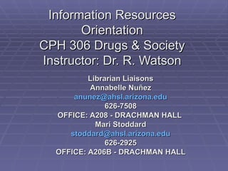 Information Resources Orientation CPH 306 Drugs & Society Instructor: Dr. R. Watson Librarian Liaisons Annabelle Nuñez [email_address] 626-7508 OFFICE: A208 - DRACHMAN HALL  Mari Stoddard [email_address] 626-2925 OFFICE: A206B - DRACHMAN HALL 