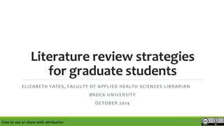 Literature review strategies 
for graduate students 
ELIZABETH YATES, FACULTY OF APPLIED HEALTH SCIENCES LIBRARIAN 
BROCK UNIVERSITY 
OCTOBER 2014 
Free to use or share with attribution 
 