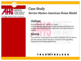 Case Study
Service Master-American Home Shield

 Challenge
 System Integration- Sprint ‘s 3rd party
 vendor, myserviceforce.com, needed assistance and high level
 support with integrating their application into Sprint/Nextel’s
 system.

 Solution
 True Wireless took point as the system integrator and was able to
 provide superior client education, assistance with upgrading
 equipment and loading applications.
 
