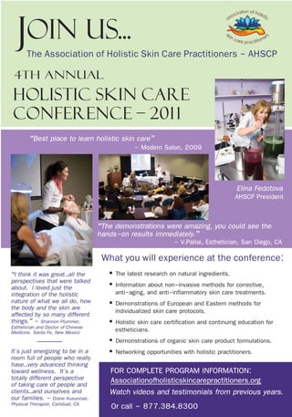 Join Us...
       The Association of Holistic Skin Care Practitioners - AHSCP
 4th Annual
Holistic Skin Care
conference – 201 1
        “Best place to learn holistic skin care”
                                                – Modern Salon, 2009



                                                                                        Elina Fedotova
                                                                                       AHSCP President


                                    “The demonstrations were amazing, you could see the
                                    hands-on results immediately.”
                                                               – V.Pallai, Esthetician, San Diego, CA
                                     What you will experience at the conference:
“I think it was great…all the          § The latest research on natural ingredients.
perspectives that were talked          § Information about non-invasive methods for corrective,
about. I loved just the
integration of the holistic              anti-aging, and anti-inflammatory skin care treatments.
nature of what we all do, how          § Demonstrations of European and Eastern methods for
the body and the skin are                individualized skin care protocols.
affected by so many different
things.” – Shannon Plummer,            § Holistic skin care certification and continuing education for
Esthetician and Doctor of Chinese        estheticians.
Medicine Santa Fe, New Mexico
                                       § Demonstrations of organic skin care product formulations.
It's just energizing to be in a        § Networking opportunities with holistic practitioners.
room full of people who really
have…very advanced thinking
toward wellness. It's a                FOR COMPLETE PROGRAM INFORMATION:
totally different perspective          Associationofholisticskincarepractitioners.org
of taking care of people and
clients…and ourselves and
our families. – Diane Kusunose,
                                       Watch videos and testimonials from previous years.
Physical Therapist, Carlsbad, CA       Or call – 877.384.8300
 