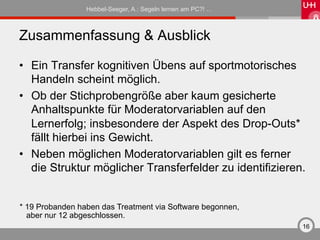 Hebbel-Seeger, A.: Segeln lernen am PC?! …



Zusammenfassung & Ausblick

•  Ein Transfer kognitiven Übens auf sportmotorisches
   Handeln scheint möglich.
•  Ob der Stichprobengröße aber kaum gesicherte
   Anhaltspunkte für Moderatorvariablen auf den
   Lernerfolg; insbesondere der Aspekt des Drop-Outs*
   fällt hierbei ins Gewicht.
•  Neben möglichen Moderatorvariablen gilt es ferner
   die Struktur möglicher Transferfelder zu identifizieren.


* 19 Probanden haben das Treatment via Software begonnen,
  aber nur 12 abgeschlossen.
                                                              16
 