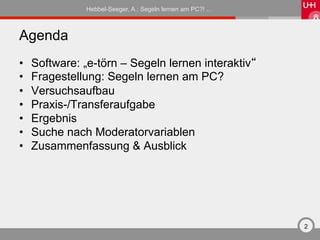 Hebbel-Seeger, A.: Segeln lernen am PC?! …



Agenda
•    Software: „e-törn – Segeln lernen interaktiv“
•    Fragestellung: Segeln lernen am PC?
•    Versuchsaufbau
•    Praxis-/Transferaufgabe
•    Ergebnis
•    Suche nach Moderatorvariablen
•    Zusammenfassung & Ausblick




                                                            2
 