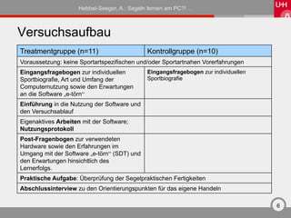 Hebbel-Seeger, A.: Segeln lernen am PC?! …



Versuchsaufbau
Treatmentgruppe (n=11)                        Kontrollgruppe (n=10)
Voraussetzung: keine Sportartspezifischen und/oder Sportartnahen Vorerfahrungen
Eingangsfragebogen zur individuellen          Eingangsfragebogen zur individuellen
Sportbiografie, Art und Umfang der            Sportbiografie
Computernutzung sowie den Erwartungen
an die Software „e-törn“
Einführung in die Nutzung der Software und
den Versuchsablauf
Eigenaktives Arbeiten mit der Software;
Nutzungsprotokoll
Post-Fragenbogen zur verwendeten
Hardware sowie den Erfahrungen im
Umgang mit der Software „e-törn“ (SDT) und
den Erwartungen hinsichtlich des
Lernerfolgs.
Praktische Aufgabe: Überprüfung der Segelpraktischen Fertigkeiten
Abschlussinterview zu den Orientierungspunkten für das eigene Handeln

                                                                                     6
 