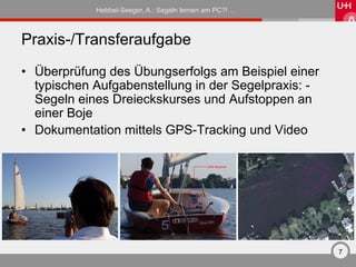 Hebbel-Seeger, A.: Segeln lernen am PC?! …



Praxis-/Transferaufgabe
•  Überprüfung des Übungserfolgs am Beispiel einer
   typischen Aufgabenstellung in der Segelpraxis: -
   Segeln eines Dreieckskurses und Aufstoppen an
   einer Boje
•  Dokumentation mittels GPS-Tracking und Video




                                                         7
 
