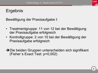 Hebbel-Seeger, A.: Segeln lernen am PC?! …



Ergebnis
Bewältigung der Praxisaufgabe I:

•  Treatmentgruppe: 11 von 12 bei der Bewältigung
   der Praxisaufgabe erfolgreich
•  Kontrollgruppe: 2 von 10 bei der Bewältigung der
   Praxisaufgabe erfolgreich

è Die beiden Gruppen unterscheiden sich signifikant
  (Fisher´s Exact Test: p=0,002)



                                                          8
 