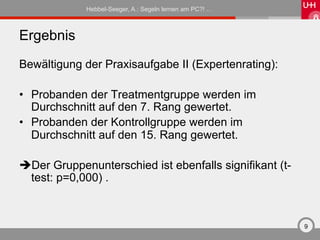 Hebbel-Seeger, A.: Segeln lernen am PC?! …



Ergebnis
Bewältigung der Praxisaufgabe II (Expertenrating):

•  Probanden der Treatmentgruppe werden im
   Durchschnitt auf den 7. Rang gewertet.
•  Probanden der Kontrollgruppe werden im
   Durchschnitt auf den 15. Rang gewertet.

è Der Gruppenunterschied ist ebenfalls signifikant (t-
  test: p=0,000) .



                                                          9
 