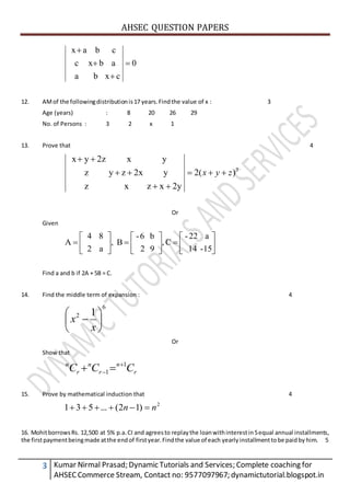 AHSEC QUESTION PAPERS
3 Kumar Nirmal Prasad; Dynamic Tutorials and Services; Complete coaching for
AHSECCommerce Stream, Contact no: 9577097967; dynamictutorial.blogspot.in
0
cxba
abxc
cbax




12. AMof the followingdistributionis17 years.Findthe value of x : 3
Age (years) : 8 20 26 29
No. of Persons : 3 2 x 1
13. Prove that 4
3
)(2
2yxzxz
y2xzyz
yx2zyx
zyx 



Or
Given



















15-14
a22-
C,
92
b6-
B,
a2
84
A
Find a and b if 2A + 5B = C.
14. Find the middle term of expansion : 4
6
2 1







x
x
Or
Show that
r
n
r
n
r
n
CCC 1
1

 
15. Prove by mathematical induction that 4
2
)12(...531 nn 
16. MohitborrowsRs. 12,500 at 5% p.a.CI and agreesto replaythe loanwithinterestin5equal annual installments,
the firstpaymentbeingmade atthe endof firstyear.Findthe value of each yearly installmenttobe paidby him. 5
 