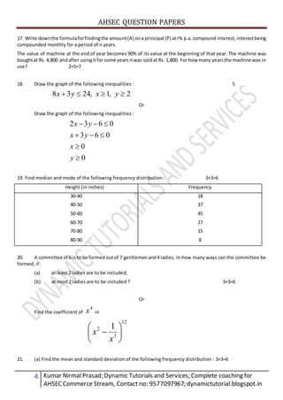 AHSEC QUESTION PAPERS
4 Kumar Nirmal Prasad; Dynamic Tutorials and Services; Complete coaching for
AHSECCommerce Stream, Contact no: 9577097967; dynamictutorial.blogspot.in
17. Write downthe formulaforfindingthe amount(A) ona principal (P) atr% p.a.compound interest,interestbeing
compounded monthly for a period of n years.
The value of machine at the end of year becomes 90% of its value at the beginning of that year. The machine was
boughtat Rs. 4,800 andafter usingitfor some yearsitwas soldat Rs. 1,800. For how many yearsthe machine was in
use? 2+5=7
18. Draw the graph of the following inequalities : 5
2,1,2438  yxyx
Or
Draw the graph of the following inequalities :
0
0
063
0632




y
x
yx
yx
19. Find median and mode of the following frequency distribution : 3+3=6
Height (in inches) Frequency
30-40
40-50
50-60
60-70
70-80
80-90
18
37
45
27
15
8
20. A committee of 6 isto be formedoutof 7 gentlemenand4 ladies. In how many ways can the committee be
formed, if:
(a) at least 2 ladies are to be included;
(b) at most 2 ladies are to be included ? 3+3=6
Or
Find the coefficient of
4
x in
12
3
2 1







x
x
21. (a) Find the mean and standard deviation of the following frequency distribution : 3+3=6
 