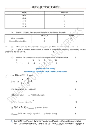 AHSEC QUESTION PAPERS
5 Kumar Nirmal Prasad; Dynamic Tutorials and Services; Complete coaching for
AHSECCommerce Stream, Contact no: 9577097967; dynamictutorial.blogspot.in
Marks Frequency
60-62
62-64
64-66
66-68
68-70
34
27
20
13
6
(b) In which factory is there more variability in the distribution of wages? 3
Factory A Factory B
Mean Income (Rs.)
Standard Deviation (Rs.)
80
5
90
7
22. (a) Three coins are thrown simultaneously at random. Write down the sample space. 3
(b) A pair of unbiased dice is thrown at random. If two numbers appearing be different, find the
probability that the sum is 8. 4
(c) Find the Karl Pearson’s Correlation coefficient from the data given below : 6
X : 2 4 5 6 8 11
Y : 18 12 10 8 7 5
( GROUP – B : Old Course )
( COMMERCIAL ARITHMETIC AND ELEMENTS OF STATISTICS)
23. (a) If 1log 01.0 x , find x. 1
(b) Find x if 0
x3-x
5-x
 1
(c) Is the set A = { x : x + 5 = 5 } null? 1
(d) Banker’s gain = _____ on TD.(Fill in the blank ) 1
(e) Write down the nit matrix 3I 1
(f) .____(A))(
___
 PAP ( Fill in the blank ) 1
(g) _____ is called the average of position. ( Fill in the blank ) 1
 