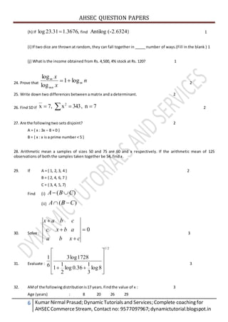 AHSEC QUESTION PAPERS
6 Kumar Nirmal Prasad; Dynamic Tutorials and Services; Complete coaching for
AHSECCommerce Stream, Contact no: 9577097967; dynamictutorial.blogspot.in
(h) If ,3676.131.23log  find (-2.6324)Antilog 1
(i) If two dice are thrown at random, they can fall together in _____ number of ways.(Fill in the blank ) 1
(j) What is the income obtained from Rs. 4,500, 4% stock at Rs. 120? 1
24. Prove that n
x
x
m
mn
m
log1
log
log
 2
25. Write down two differences between a matrix and a determinant. 2
26. Find SD if   7n,343x,7x 2
__
2
27. Are the following two sets disjoint? 2
A = { x : 3x – 8 = 0 }
B = { x : x is a prime number < 5 }
28. Arithmetic mean a samples of sizes 50 and 75 are 60 and x respectively. If the arithmetic mean of 125
observations of both the samples taken together be 54, find x.
29. If A = { 1, 2, 3, 4 } 2
B = { 2, 4, 6, 7 }
C = { 3, 4, 5, 7}
Find (i) )( CBA 
(ii) )( CBA 
30. Solve :
0



cxba
abxc
cbax
3
31. Evaluate :
2/1
8log
3
1
36.0log
2
1
1
1728log3
6
1











3
32. AMof the following distributionis17 years.Findthe value of x : 3
Age (years) : 8 20 26 29
 