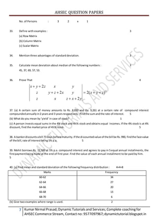 AHSEC QUESTION PAPERS
7 Kumar Nirmal Prasad; Dynamic Tutorials and Services; Complete coaching for
AHSECCommerce Stream, Contact no: 9577097967; dynamictutorial.blogspot.in
No. of Persons : 3 2 x 1
33. Define with examples : 3
(a) Row Matrix
(b) Column Matrix
(c) Scalar Matrix
34. Mention three advantages of standard deviation. 3
35. Calculate mean deviation about median of the following numbers : 3
45, 37, 69, 57, 53.
36. Prove That 4
3
)(2
2
2
2
zyx
yxzxz
yxzyz
yxzyx




37. (a) A certain sum of money amounts to Rs. 8,820 and Rs. 9,261 at a certain rate of compound interest
compoundedannuallyin2 yearsand 3 yearsrespectively. Findthe sumandthe rate of interest. 5
(b) What do you mean by ‘yield’ in case of stock? 1
(c) A person invests equal sums in the 4% stock and 4½% stock and obtains equal incomes. If the 4% stock is at 4%
discount, find the market price of 4½% stock. 5
38. A bankerdiscountsabill 73 days before maturity.If the discountedvalue of the bill be Rs.990, findthe face value
of the bill,rate of interestbeing 5% p.a. 5
39. Mohit borrows Rs. 12,500 at 5% p.a. compound interest and agrees to pay in 5 equal annual installments, the
firstpaymentbeingmade at the end of first year. Find the value of each annual installment to be paid by him.
5
40. (a) Find mean and standard deviation of the following frequency distribution : 4+4=8
Marks Frequency
60-62
62-64
64-66
66-68
68-70
34
27
20
13
6
(b) Give two examples where range is used. 2
 