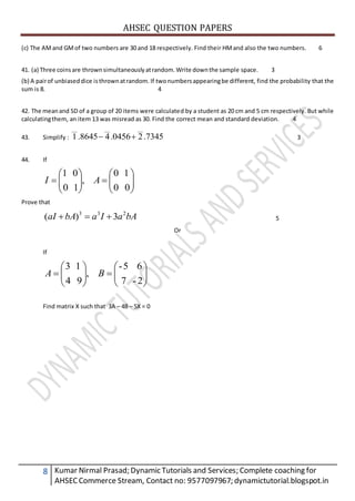AHSEC QUESTION PAPERS
8 Kumar Nirmal Prasad; Dynamic Tutorials and Services; Complete coaching for
AHSECCommerce Stream, Contact no: 9577097967; dynamictutorial.blogspot.in
(c) The AMand GMof two numbers are 30 and 18 respectively. Find their HMand also the two numbers. 6
41. (a) Three coinsare thrownsimultaneouslyatrandom.Write downthe sample space. 3
(b) A pairof unbiaseddice isthrownatrandom. If twonumbersappearingbe different, find the probability that the
sum is 8. 4
42. The meanand SD of a group of 20 items were calculated by a student as 20 cm and 5 cm respectively. But while
calculatingthem, an item 13 was misread as 30. Find the correct mean and standard deviation. 4
43. Simplify : 7345.20456.48645.1
______
 3
44. If













00
10
,
10
01
AI
Prove that
bAaIabAaI 233
3)(  5
Or
If













2-7
65-
,
94
13
BA
Find matrix X such that 3A – 4B – 5X = 0
 
