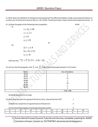 AHSEC Question Paper
4 Kumar Nirmal Prasad; Dynamic Tutorials and Services; Complete coaching for AHSEC
Commerce Stream, Contact no: 9577097967; dynamictutorial.blogspot.in
11. Write down the definition of sinking fund and perpetuity/ The difference between simple and compound interest on
a certainsum of moneyfor3 yearsat 5% p.a.is Rs.213.50. Findthe principal,simple interestandcompoundinterest. 8
12. (a) Draw the graph of the followinglinearinequalities. 4+4=8
(i)
0,
4
1
102




yx
y
yx
yx
Or
(ii)
0,
1553
42



yx
yx
yx
(b) Prove that )}12.....(5.3.1{22
 nP n
n
n
13. (a) From the followingdata,find 1f and 2f if AM of the followingdistributionis 72.5marks :
Marks No. of Students
30-39
40-49
50-59
60-69
70-79
80-89
90-99
2
3
11
1f
32
2f
7
Total =100
(b) Write twodemeritsof mode.
14. (a) If meandeviationforagroupof 50 itemsis16.2, whatwill be theirSD? 1
(b) Write fourpropertiesof a goodmeasure of dispersion. 2
(c) From the followingdata,findstandarddeviationandCV. 5
X : 10 11 12 13 14 15 16
Y : 2 7 11 15 10 4 1
 