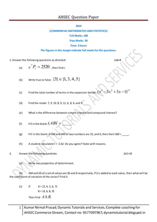 AHSEC Question Paper
1 Kumar Nirmal Prasad; Dynamic Tutorials and Services; Complete coaching for
AHSECCommerce Stream, Contact no: 9577097967; dynamictutorial.blogspot.in
2014
(COMMERCIAL MATHEMATICS AND STATISTICS)
Full Marks: 100
Pass Marks: 30
Time: 3 hours
The figures in the margin indicate full marks for the questions.
1. Answer the following questions as directed: 1x8=8
(a) If 25207
rP , then find r.
(b) Write true or false: 5}4,3,,1{}3{ 
(c) Find the total number of terms in the expansion below:
1523
)133(  xxx
(d) Find the mode: 7, 9, 10, 8, 9, 11, 6, 8, 4, and 9
(e) What is the difference between simple interest and compound interest?
(f) Fill inthe blank: .____)( AB
(g) Fill in the blank: If AMand HMof two numbers are 25, and 9, then their GM= _____.
(h) A student calculated r = -2.62. Do you agree? State with reasons.
2. Answerthe following questions: 2x5=10
(a) Write two properties of determinant.
(b) AMand SD of a setof valuesare 30 and 8 respectively.If 2is addedto each value, then what will be
the coefficient of variation of the series? Find it.
(c) If A = {2, 4, 5, 6, 7}
B = {4, 6, 8, 9}
Then find .BA
 